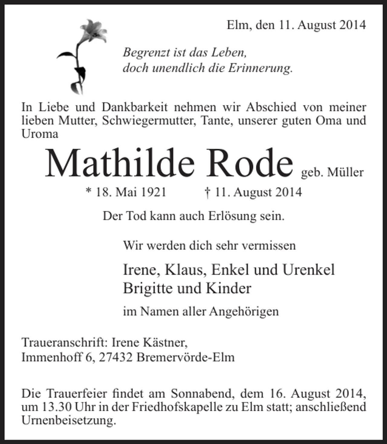 <p>Elm, den 11. August 2014<br />Begrenzt ist das Leben,<br />doch unendlich die Erinnerung.<br />In Liebe und Dankbarkeit nehmen wir Abschied von meiner<br />lieben Mutter, Schwiegermutter, Tante, unserer guten Oma und<br />Uroma</p><p>Mathilde Rode<br />* 18. Mai 1921</p><p>geb. Müller<br />† 11. August 2014</p><p>Der Tod kann auch Erlösung sein.<br />Wir werden dich sehr vermissen</p><p>Irene, Klaus, Enkel und Urenkel<br />Brigitte und Kinder<br />im Namen aller Angehörigen<br />Traueranschrift: Irene Kästner,<br />Immenhoff 6, 27432 Bremervörde-Elm<br />Die Trauerfeier findet am Sonnabend, dem 16. August 2014,<br />um 13.30 Uhr in der Friedhofskapelle zu Elm statt; anschließend<br />Urnenbeisetzung.</p>
