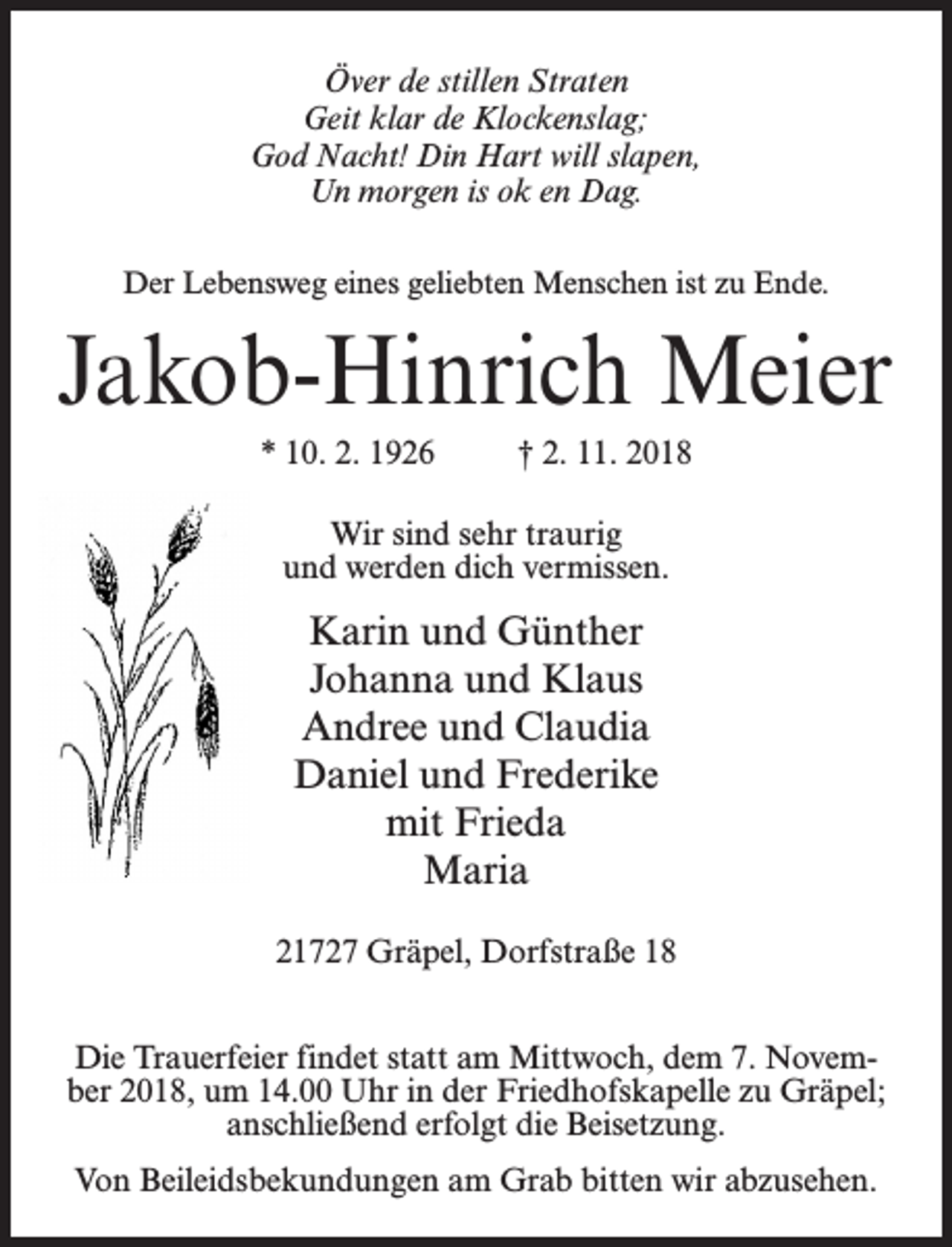 <p>Över de stillen Straten<br />Geit klar de Klockenslag;<br />God Nacht! Din Hart will slapen,<br />Un morgen is ok en Dag.<br />Der Lebensweg eines geliebten Menschen ist zu Ende.</p><p>Jakob-Hinrich Meier<br />* 10. 2. 1926 † 2. 11. 2018<br />Wir sind sehr traurig<br />und werden dich vermissen.</p><p>Karin und Günther<br />Johanna und Klaus<br />Andree und Claudia<br />Daniel und Frederike<br />mit Frieda<br />Maria<br />21727 Gräpel, Dorfstraße 18<br />Die Trauerfeier findet statt am Mittwoch, dem 7. November 2018, um 14.00 Uhr in der Friedhofskapelle zu Gräpel;<br />anschließend erfolgt die Beisetzung.<br />Von Beileidsbekundungen am Grab bitten wir abzusehen.</p>
