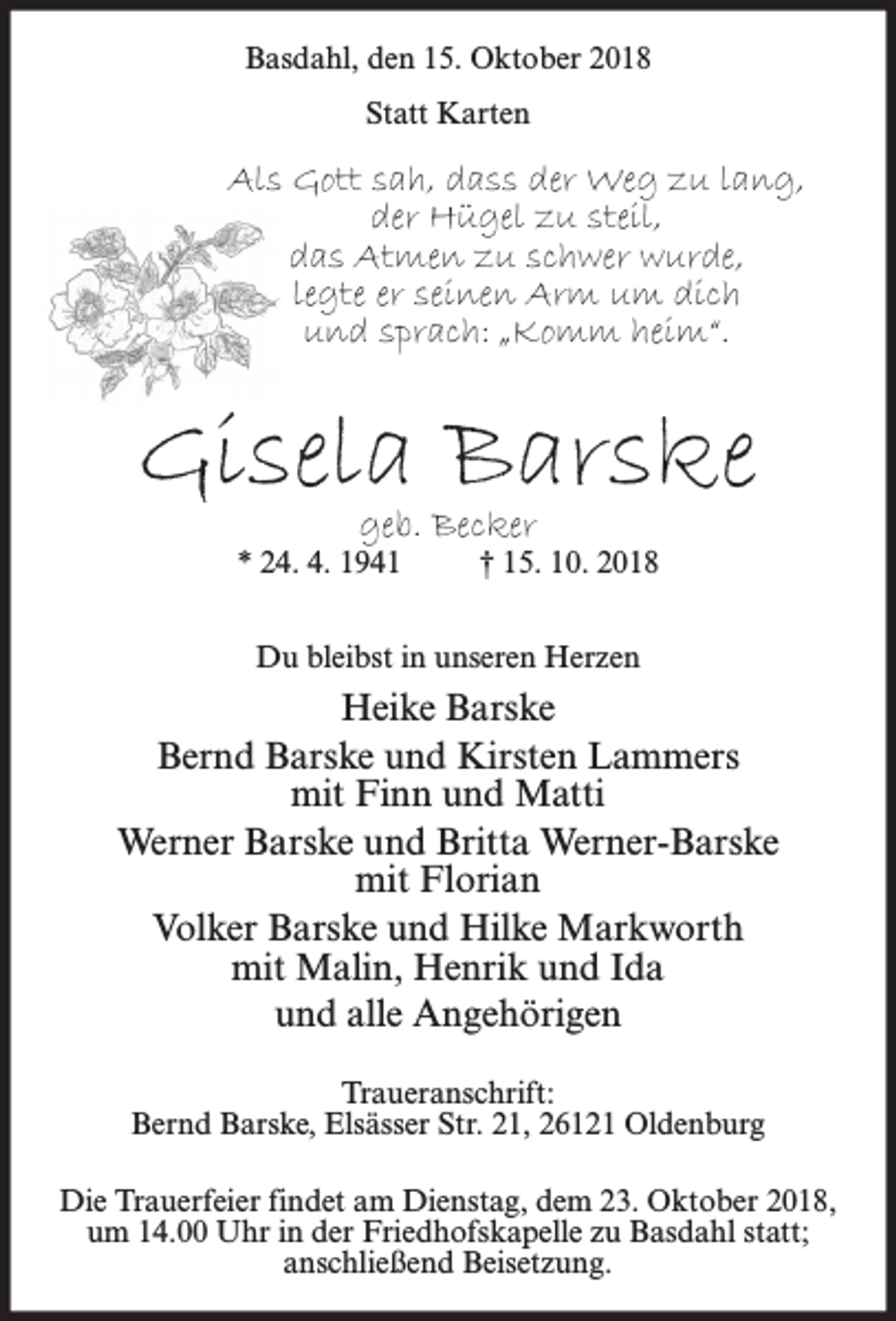 <p>Basdahl, den 15. Oktober 2018<br />Statt Karten</p><p>Als Gott sah, dass der Weg zu lang,<br />der Hügel zu steil,<br />das Atmen zu schwer wurde,<br />legte er seinen Arm um dich<br />und sprach: „Komm heim“.</p><p>Gisela Barske<br />geb. Becker</p><p>* 24. 4. 1941</p><p>† 15. 10. 2018</p><p>Du bleibst in unseren Herzen</p><p>Heike Barske<br />Bernd Barske und Kirsten Lammers<br />mit Finn und Matti<br />Werner Barske und Britta Werner-Barske<br />mit Florian<br />Volker Barske und Hilke Markworth<br />mit Malin, Henrik und Ida<br />und alle Angehörigen<br />Traueranschrift:<br />Bernd Barske, Elsässer Str. 21, 26121 Oldenburg<br />Die Trauerfeier findet am Dienstag, dem 23. Oktober 2018,<br />um 14.00 Uhr in der Friedhofskapelle zu Basdahl statt;<br />anschließend Beisetzung.</p>