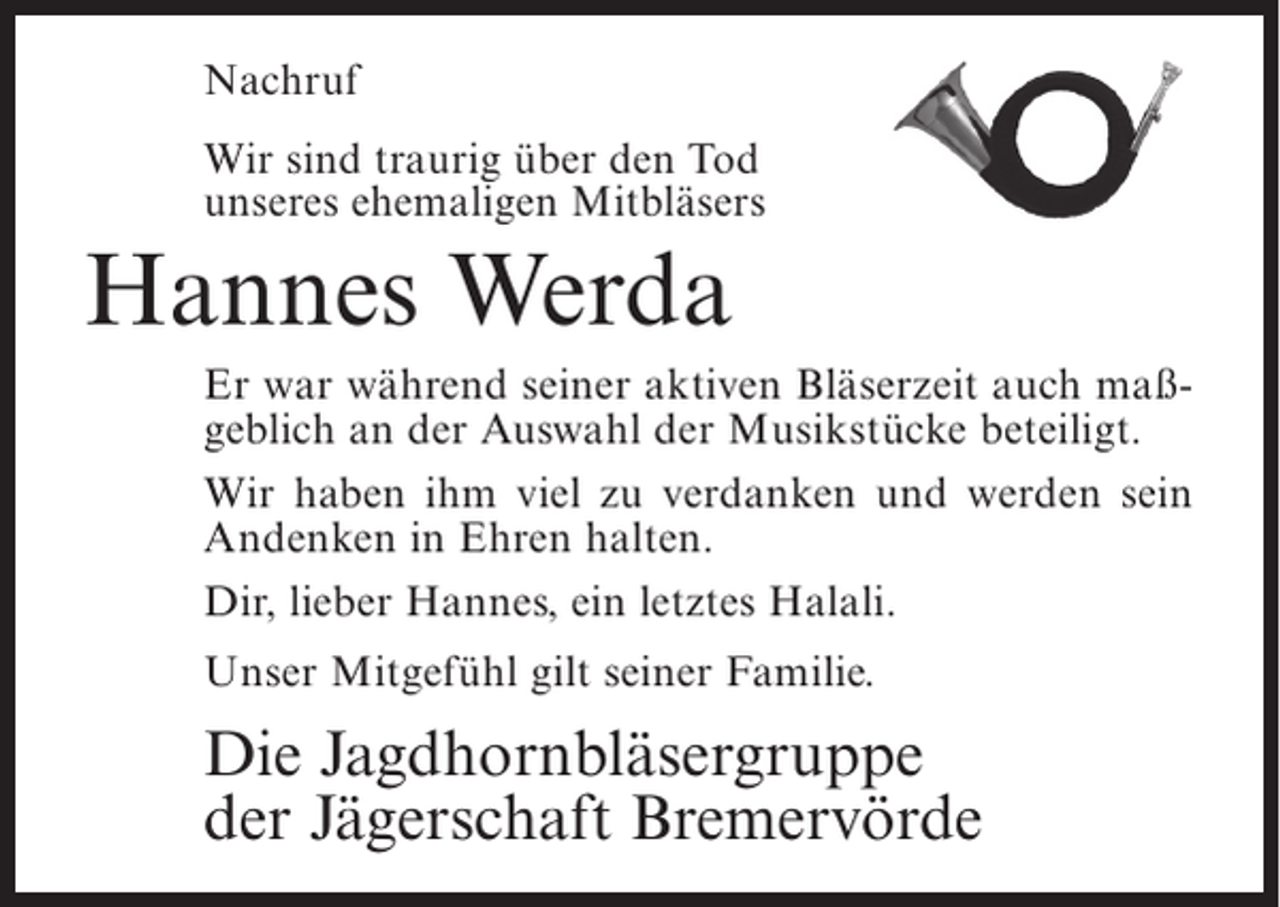 <p>Nachruf<br />Wir sind traurig über den Tod<br />unseres ehemaligen Mitbläsers</p><p>Hannes Werda<br />Er war während seiner aktiven Bläserzeit auch maßgeblich an der Auswahl der Musikstücke beteiligt.<br />Wir haben ihm viel zu verdanken und werden sein<br />Andenken in Ehren halten.<br />Dir, lieber Hannes, ein letztes Halali.<br />Unser Mitgefühl gilt seiner Familie.</p><p>Die Jagdhornbläsergruppe<br />der Jägerschaft Bremervörde</p>