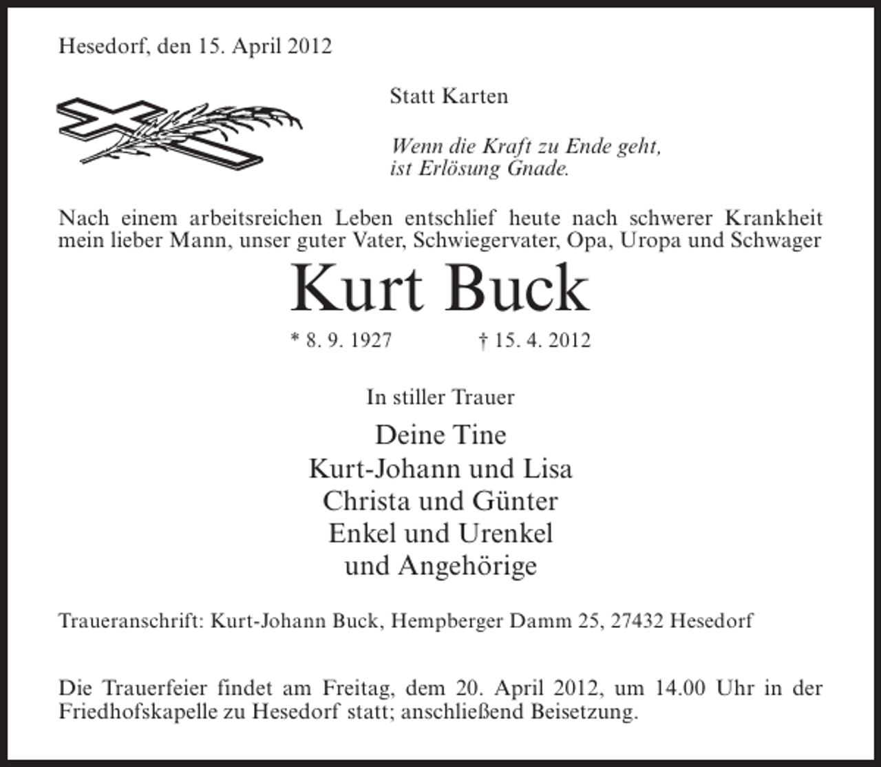 <p>Hesedorf, den 15. April 2012<br />Statt Karten<br />Wenn die Kraft zu Ende geht,<br />ist Erlösung Gnade.<br />Nach einem arbeitsreichen Leben entschlief heute nach schwerer Krankheit<br />mein lieber Mann, unser guter Vater, Schwiegervater, Opa, Uropa und Schwager</p><p>Kurt Buck<br />* 8. 9. 1927</p><p>† 15. 4. 2012</p><p>In stiller Trauer</p><p>Deine Tine<br />Kurt-Johann und Lisa<br />Christa und Günter<br />Enkel und Urenkel<br />und Angehörige<br />Traueranschrift: Kurt-Johann Buck, Hempberger Damm 25, 27432 Hesedorf</p><p>Die Trauerfeier findet am Freitag, dem 20. April 2012, um 14.00 Uhr in der<br />Friedhofskapelle zu Hesedorf statt; anschließend Beisetzung.</p>