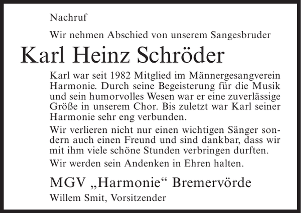 <p>Nachruf<br />Wir nehmen Abschied von unserem Sangesbruder</p><p>Karl Heinz Schröder<br />Karl war seit 1982 Mitglied im Männergesangverein<br />Harmonie. Durch seine Begeisterung für die Musik<br />und sein humorvolles Wesen war er eine zuverlässige<br />Größe in unserem Chor. Bis zuletzt war Karl seiner<br />Harmonie sehr eng verbunden.<br />Wir verlieren nicht nur einen wichtigen Sänger sondern auch einen Freund und sind dankbar, dass wir<br />mit ihm viele schöne Stunden verbringen durften.<br />Wir werden sein Andenken in Ehren halten.</p><p>MGV „Harmonie“ Bremervörde<br />Willem Smit, Vorsitzender</p>
