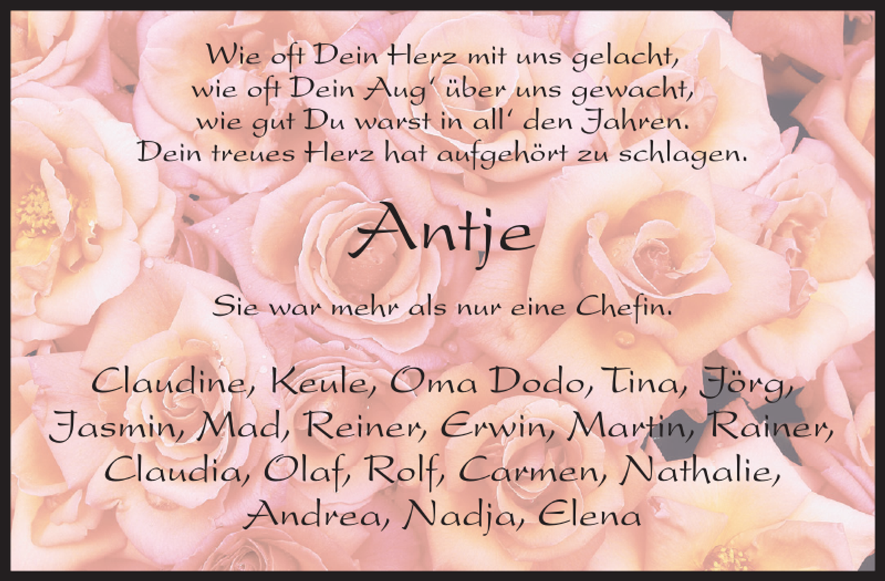 <p>Wie oft Dein Herz mit uns gelacht,<br />wie oft Dein Aug‘ über uns gewacht,<br />wie gut Du warst in all‘ den Jahren.<br />Dein treues Herz hat aufgehört zu schlagen.</p><p>Antje<br />Sie war mehr als nur eine Chefin.</p><p>Claudine, Keule, Oma Dodo, Tina, Jörg,<br />Jasmin, Mad, Reiner, Erwin, Martin, Rainer,<br />Claudia, Olaf, Rolf, Carmen, Nathalie,<br />Andrea, Nadja, Elena</p>