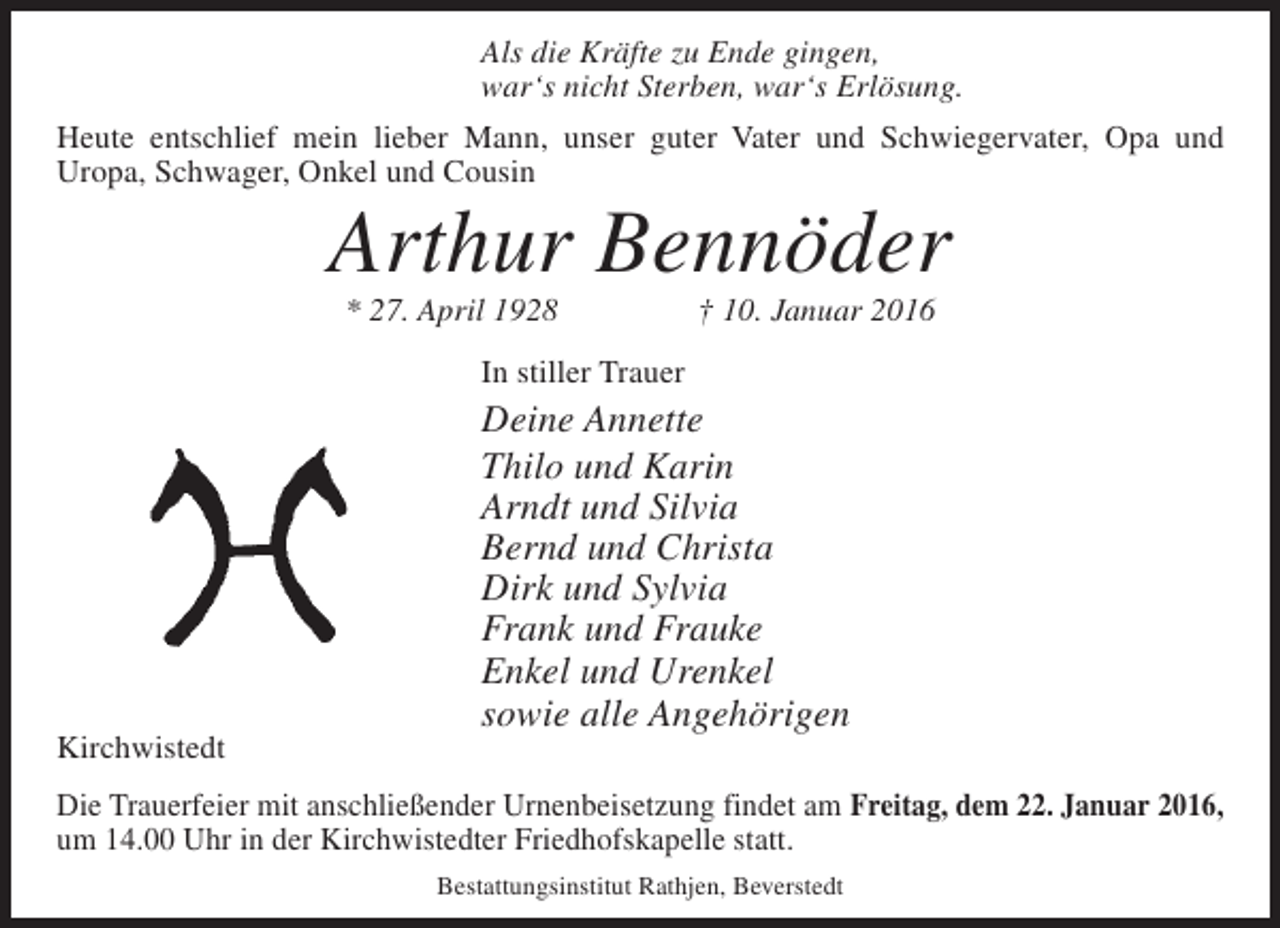<p>Als die Kräfte zu Ende gingen,<br />war‘s nicht Sterben, war‘s Erlösung.</p><p>Heute entschlief mein lieber Mann, unser guter Vater und Schwiegervater, Opa und<br />Uropa, Schwager, Onkel und Cousin</p><p>Arthur Bennöder</p><p>Kirchwistedt</p><p>* 27. April 1928 † 10. Januar 2016</p><p>In stiller Trauer</p><p>Deine Annette<br />Thilo und Karin<br />Arndt und Silvia<br />Bernd und Christa<br />Dirk und Sylvia<br />Frank und Frauke<br />Enkel und Urenkel<br />sowie alle Angehörigen</p><p>Die Trauerfeier mit anschließender Urnenbeisetzung findet am Freitag, dem 22. Januar 2016,<br />um 14.00 Uhr in der Kirchwistedter Friedhofskapelle statt.<br />Bestattungsinstitut Rathjen, Beverstedt</p>
