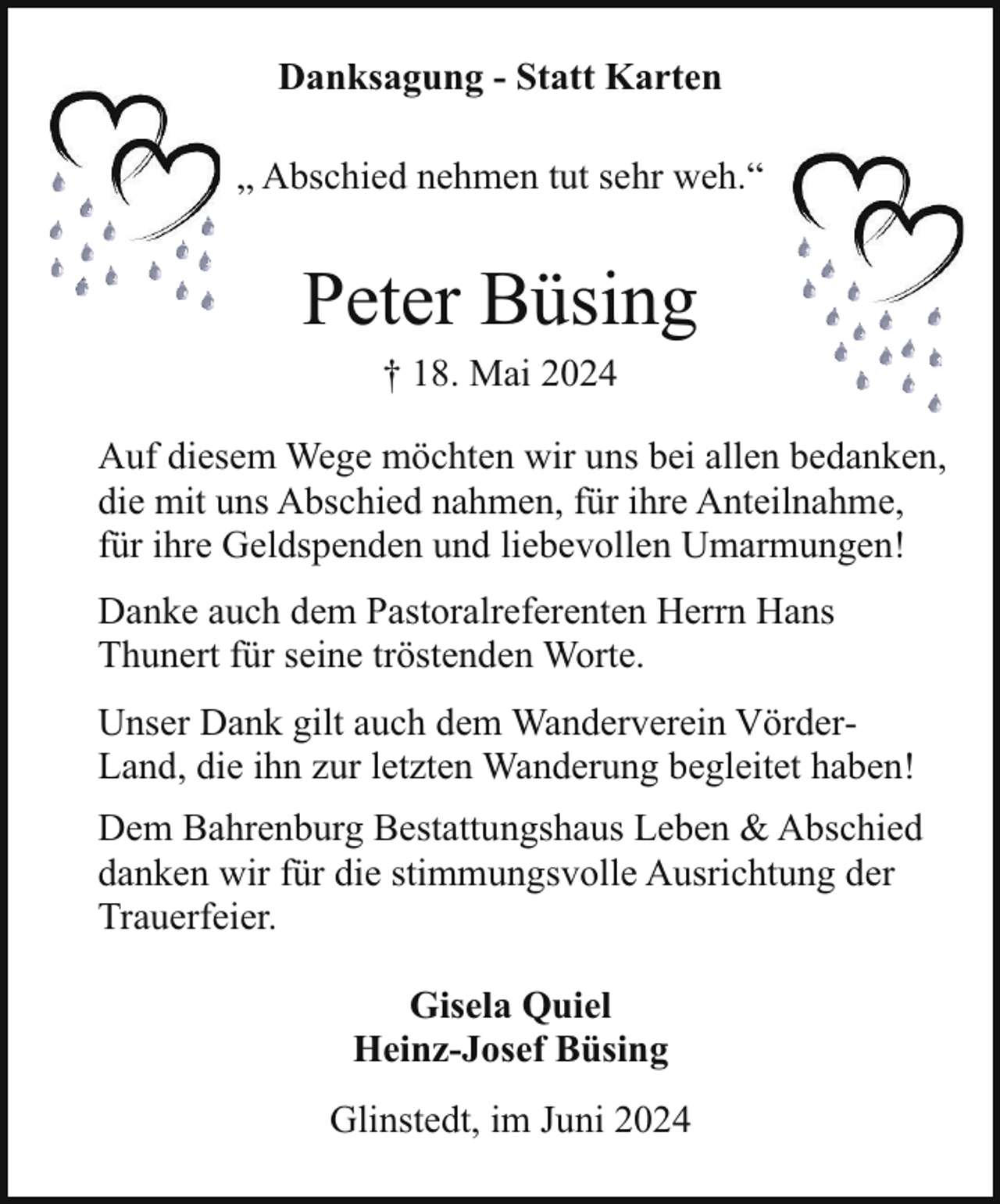 <p>Danksagung - Statt Karten<br />„ Abschied nehmen tut sehr weh.“</p><p>Peter Büsing<br />† 18. Mai 2024</p><p>Auf diesem Wege möchten wir uns bei allen bedanken,<br />die mit uns Abschied nahmen, für ihre Anteilnahme,<br />für ihre Geldspenden und liebevollen Umarmungen!<br />Danke auch dem Pastoralreferenten Herrn Hans<br />Thunert für seine tröstenden Worte.<br />Unser Dank gilt auch dem Wanderverein VörderLand, die ihn zur letzten Wanderung begleitet haben!<br />Dem Bahrenburg Bestattungshaus Leben &amp; Abschied<br />danken wir für die stimmungsvolle Ausrichtung der<br />Trauerfeier.<br />Gisela Quiel<br />Heinz-Josef Büsing<br />Glinstedt, im Juni 2024</p>