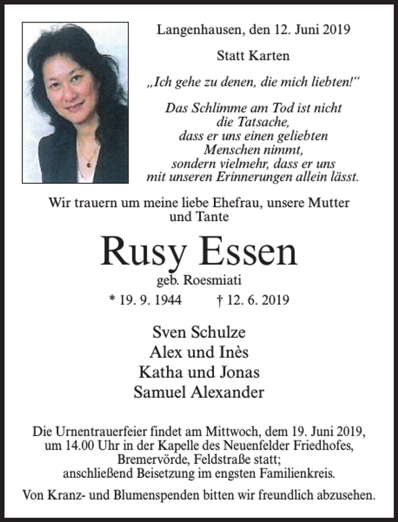 <p>Langenhausen, den 12. Juni 2019<br />Statt Karten<br />„Ich gehe zu denen, die mich liebten!“<br />Das Schlimme am Tod ist nicht<br />die Tatsache,<br />dass er uns einen geliebten<br />Menschen nimmt,<br />sondern vielmehr, dass er uns<br />mit unseren Erinnerungen allein lässt.<br />Wir trauern um meine liebe Ehefrau, unsere Mutter<br />und Tante</p><p>Rusy Essen<br />geb. Roesmiati<br />* 19. 9. 1944 † 12. 6. 2019</p><p>Sven Schulze<br />Alex und Inès<br />Katha und Jonas<br />Samuel Alexander<br />Die Urnentrauerfeier findet am Mittwoch, dem 19. Juni 2019,<br />um 14.00 Uhr in der Kapelle des Neuenfelder Friedhofes,<br />Bremervörde, Feldstraße statt;<br />anschließend Beisetzung im engsten Familienkreis.<br />Von Kranz- und Blumenspenden bitten wir freundlich abzusehen.</p>