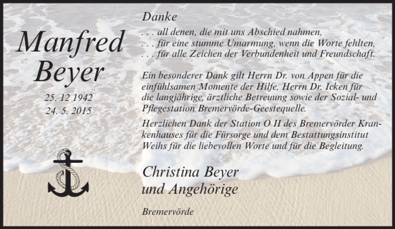 <p>Danke</p><p>Manfred<br />Beyer<br />25. 12 1944. 5. 2015</p><p>. . . all denen, die mit uns Abschied nahmen,<br />. . . für eine stumme Umarmung, wenn die Worte fehlten,<br />. . . für alle Zeichen der Verbundenheit und Freundschaft.<br />Ein besonderer Dank gilt Herrn Dr. von Appen für die<br />einfühlsamen Momente der Hilfe, Herrn Dr. Icken für<br />die langjährige, ärztliche Betreuung sowie der Sozial- und<br />Pflegestation Bremervörde-Geestequelle.<br />Herzlichen Dank der Station O II des Bremervörder Krankenhauses für die Fürsorge und dem Bestattungsinstitut<br />Weihs für die liebevollen Worte und für die Begleitung.</p><p>Christina Beyer<br />und Angehörige<br />Bremervörde</p>