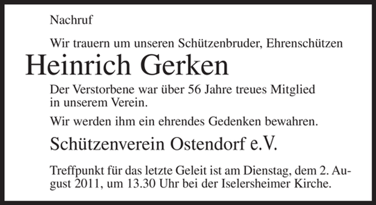 <p>Nachruf<br />Wir trauern um unseren Schützenbruder, Ehrenschützen</p><p>Heinrich Gerken<br />Der Verstorbene war über 56 Jahre treues Mitglied<br />in unserem Verein.<br />Wir werden ihm ein ehrendes Gedenken bewahren.</p><p>Schützenverein Ostendorf e.V.<br />Treffpunkt für das letzte Geleit ist am Dienstag, dem 2. August 2011, um 13.30 Uhr bei der Iselersheimer Kirche.</p>