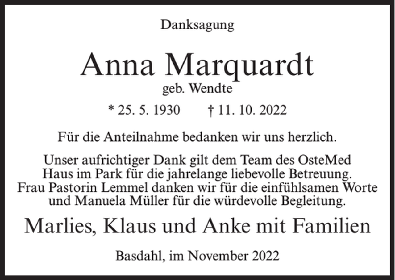 <p>Danksagung</p><p>Anna Marquardt<br />geb. Wendte</p><p>* 25. 5. 1930</p><p>† 11. 10. 2022</p><p>Für die Anteilnahme bedanken wir uns herzlich.<br />Unser aufrichtiger Dank gilt dem Team des OsteMed<br />Haus im Park für die jahrelange liebevolle Betreuung.<br />Frau Pastorin Lemmel danken wir für die einfühlsamen Worte<br />und Manuela Müller für die würdevolle Begleitung.</p><p>Marlies, Klaus und Anke mit Familien<br />Basdahl, im November 2022</p>