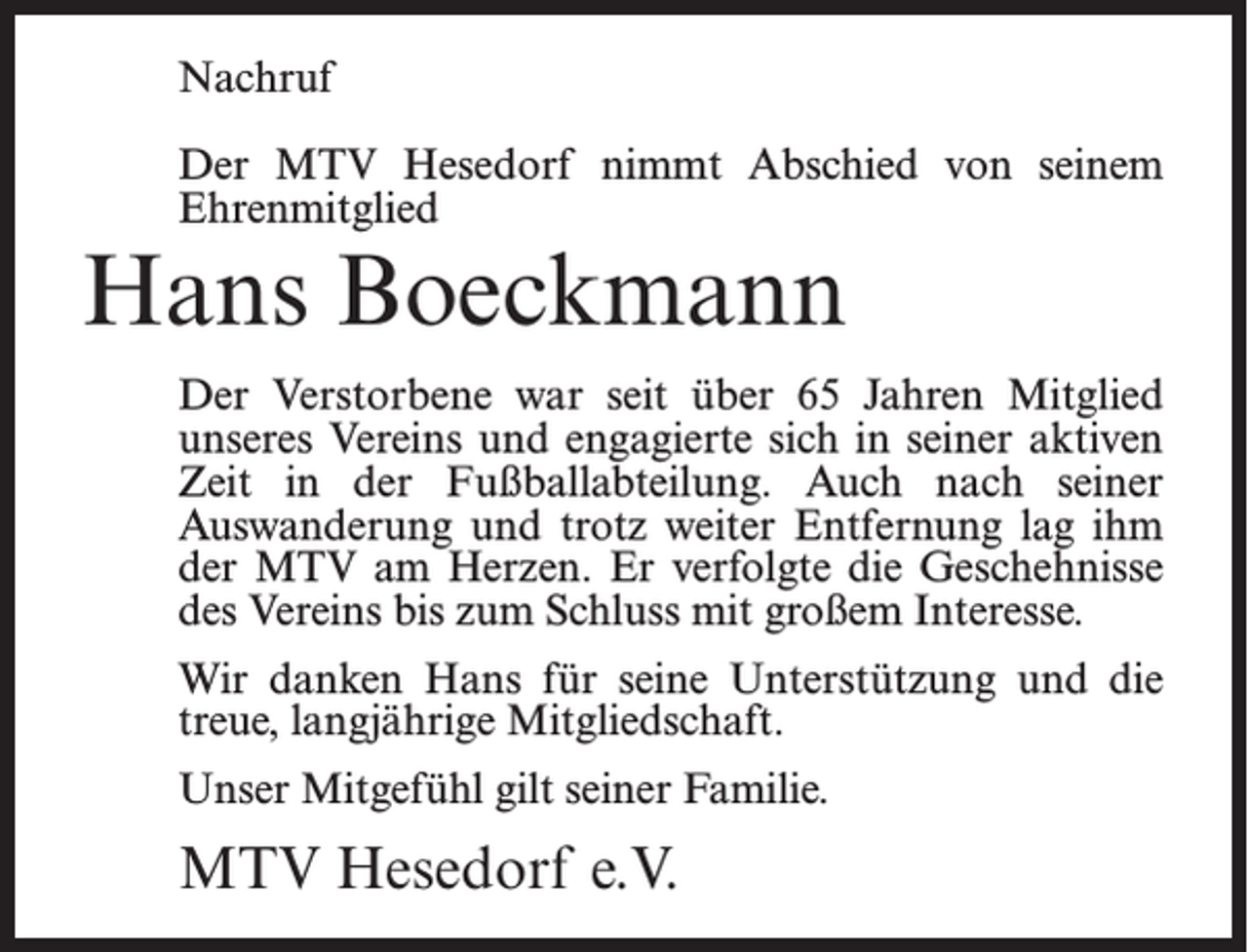 <p>Nachruf<br />Der MTV Hesedorf nimmt Abschied von seinem<br />Ehrenmitglied</p><p>Hans Boeckmann</p><p>Der Verstorbene war seit über 65 Jahren Mitglied<br />unseres Vereins und engagierte sich in seiner aktiven<br />Zeit in der Fußballabteilung. Auch nach seiner<br />Auswanderung und trotz weiter Entfernung lag ihm<br />der MTV am Herzen. Er verfolgte die Geschehnisse<br />des Vereins bis zum Schluss mit großem Interesse.<br />Wir danken Hans für seine Unterstützung und die<br />treue, langjährige Mitgliedschaft.<br />Unser Mitgefühl gilt seiner Familie.</p><p>MTV Hesedorf e.V.</p>