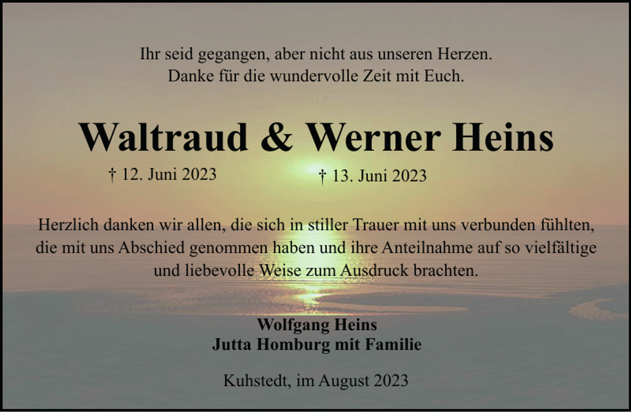 <p>Ihr seid gegangen, aber nicht aus unseren Herzen.<br />Danke für die wundervolle Zeit mit Euch.</p><p>Waltraud &amp; Werner Heins<br />† 12. Juni 2023</p><p>† 13. Juni 2023</p><p>Herzlich danken wir allen, die sich in stiller Trauer mit uns verbunden fühlten,<br />die mit uns Abschied genommen haben und ihre Anteilnahme auf so vielfältige<br />und liebevolle Weise zum Ausdruck brachten.<br />Wolfgang Heins<br />Jutta Homburg mit Familie<br />Kuhstedt, im August 2023</p>