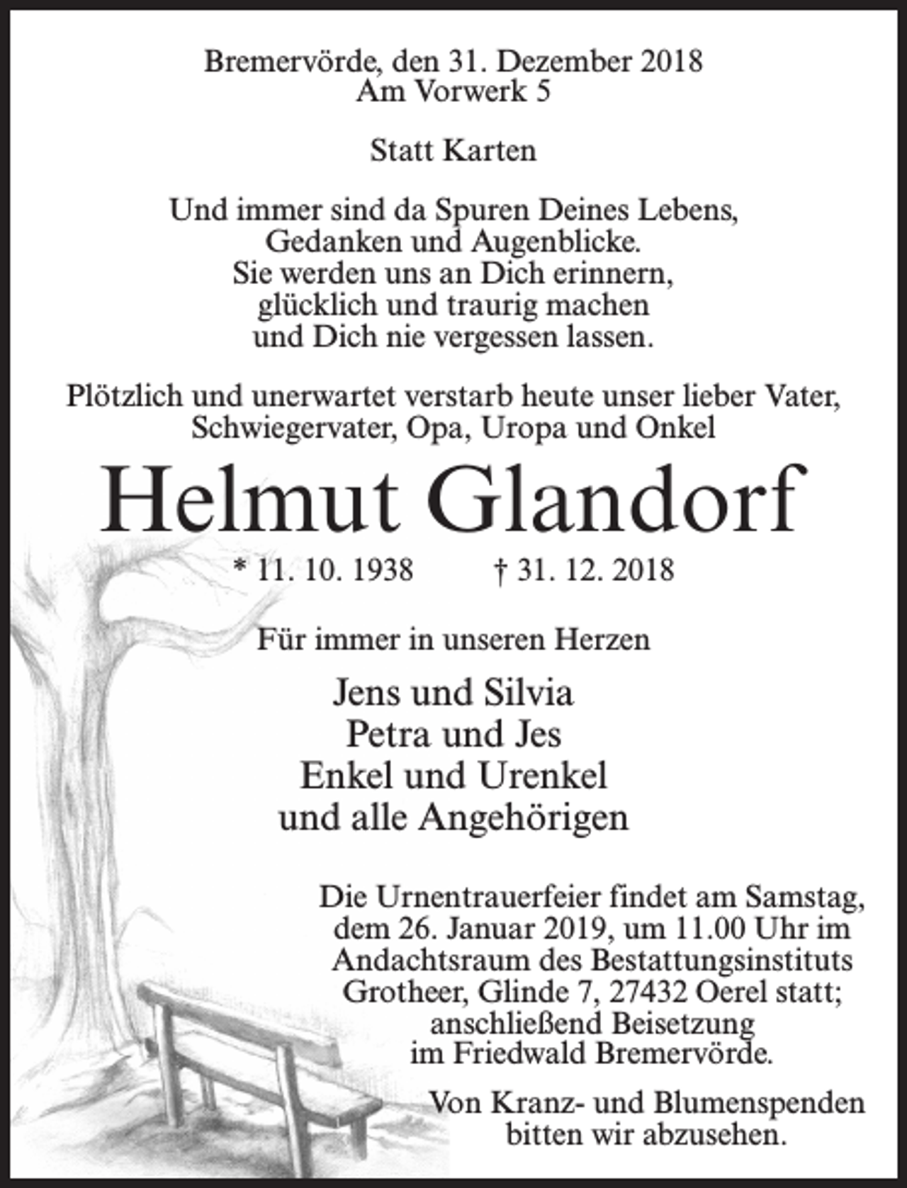<p>Bremervörde, den 31. Dezember 2018<br />Am Vorwerk 5<br />Statt Karten<br />Und immer sind da Spuren Deines Lebens,<br />Gedanken und Augenblicke.<br />Sie werden uns an Dich erinnern,<br />glücklich und traurig machen<br />und Dich nie vergessen lassen.<br />Plötzlich und unerwartet verstarb heute unser lieber Vater,<br />Schwiegervater, Opa, Uropa und Onkel</p><p>Helmut Glandorf<br />* 11. 10. 1938 † 31. 12. 2018<br />Für immer in unseren Herzen</p><p>Jens und Silvia<br />Petra und Jes<br />Enkel und Urenkel<br />und alle Angehörigen<br />Die Urnentrauerfeier findet am Samstag,<br />dem 26. Januar 2019, um 11.00 Uhr im<br />Andachtsraum des Bestattungsinstituts<br />Grotheer, Glinde 7, 27432 Oerel statt;<br />anschließend Beisetzung<br />im Friedwald Bremervörde.<br />Von Kranz- und Blumenspenden<br />bitten wir abzusehen.</p>