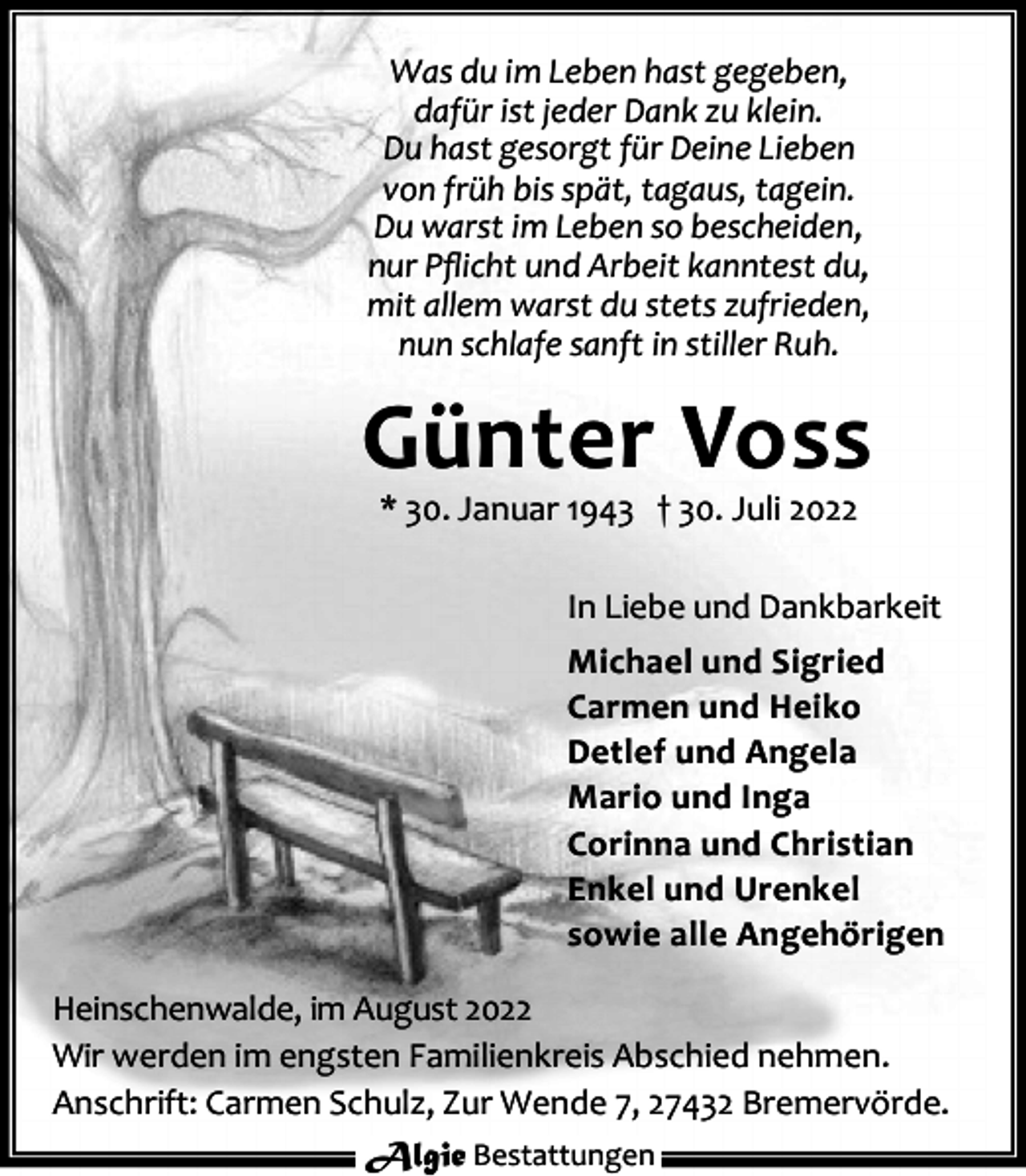 <p>Was du im Leben hast gegeben,<br />dafür ist jeder Dank zu klein.<br />Du hast gesorgt für Deine Lieben<br />von früh bis spät, tagaus, tagein.<br />Du warst im Leben so bescheiden,<br />nur Pﬂicht und Arbeit kanntest du,<br />mit allem warst du stets zufrieden,<br />nun schlafe sanft in stiller Ruh.</p><p>Günter Voss<br />* 30. Januar 1943 † 30. Juli 2022</p><p>In Liebe und Dankbarkeit<br />Michael und Sigried<br />Carmen und Heiko<br />Detlef und Angela<br />Mario und Inga<br />Corinna und Christian<br />Enkel und Urenkel<br />sowie alle Angehörigen<br />Heinschenwalde, im August 2022<br />Wir werden im engsten Familienkreis Abschied nehmen.<br />Anschrift: Carmen Schulz, Zur Wende 7, 27432 Bremervörde.<br />Algie Bestattungen</p>