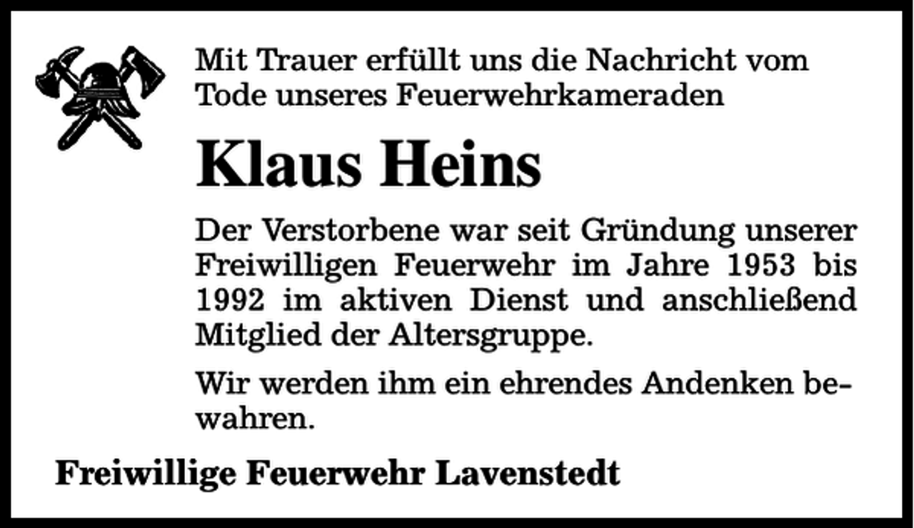 <p>Mit Trauer erfüllt uns die Nachricht vom<br />Tode unseres Feuerwehrkameraden</p><p>Klaus Heins<br />Der Verstorbene war seit Gründung unserer<br />Freiwilligen Feuerwehr im Jahre 1953 bis<br />1992 im aktiven Dienst und anschließend<br />Mitglied der Altersgruppe.<br />Wir werden ihm ein ehrendes Andenken bewahren.</p><p>Freiwillige Feuerwehr Lavenstedt</p>