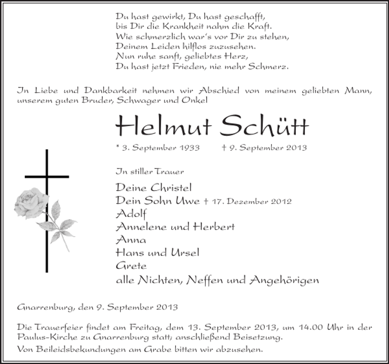 <p>Du hast gewirkt, Du hast geschafft,<br />bis Dir die Krankheit nahm die Kraft.<br />Wie schmerzlich war‘s vor Dir zu stehen,<br />Deinem Leiden hilflos zuzusehen.<br />Nun ruhe sanft, geliebtes Herz,<br />Du hast jetzt Frieden, nie mehr Schmerz.<br />In Liebe und Dankbarkeit nehmen wir Abschied von meinem geliebten Mann,<br />unserem guten Bruder, Schwager und Onkel</p><p>Helmut Schütt<br />* 3. September 1933 † 9. September 2013</p><p>In stiller Trauer</p><p>Deine Christel<br />Dein Sohn Uwe † 17. Dezember 2012<br />Adolf<br />Annelene und Herbert<br />Anna<br />Hans und Ursel<br />Grete<br />alle Nichten, Neffen und Angehörigen<br />Gnarrenburg, den 9. September 2013<br />Die Trauerfeier findet am Freitag, dem 13. September 2013, um 14.00 Uhr in der<br />Paulus-Kirche zu Gnarrenburg statt; anschließend Beisetzung.<br />Von Beileidsbekundungen am Grabe bitten wir abzusehen.</p>
