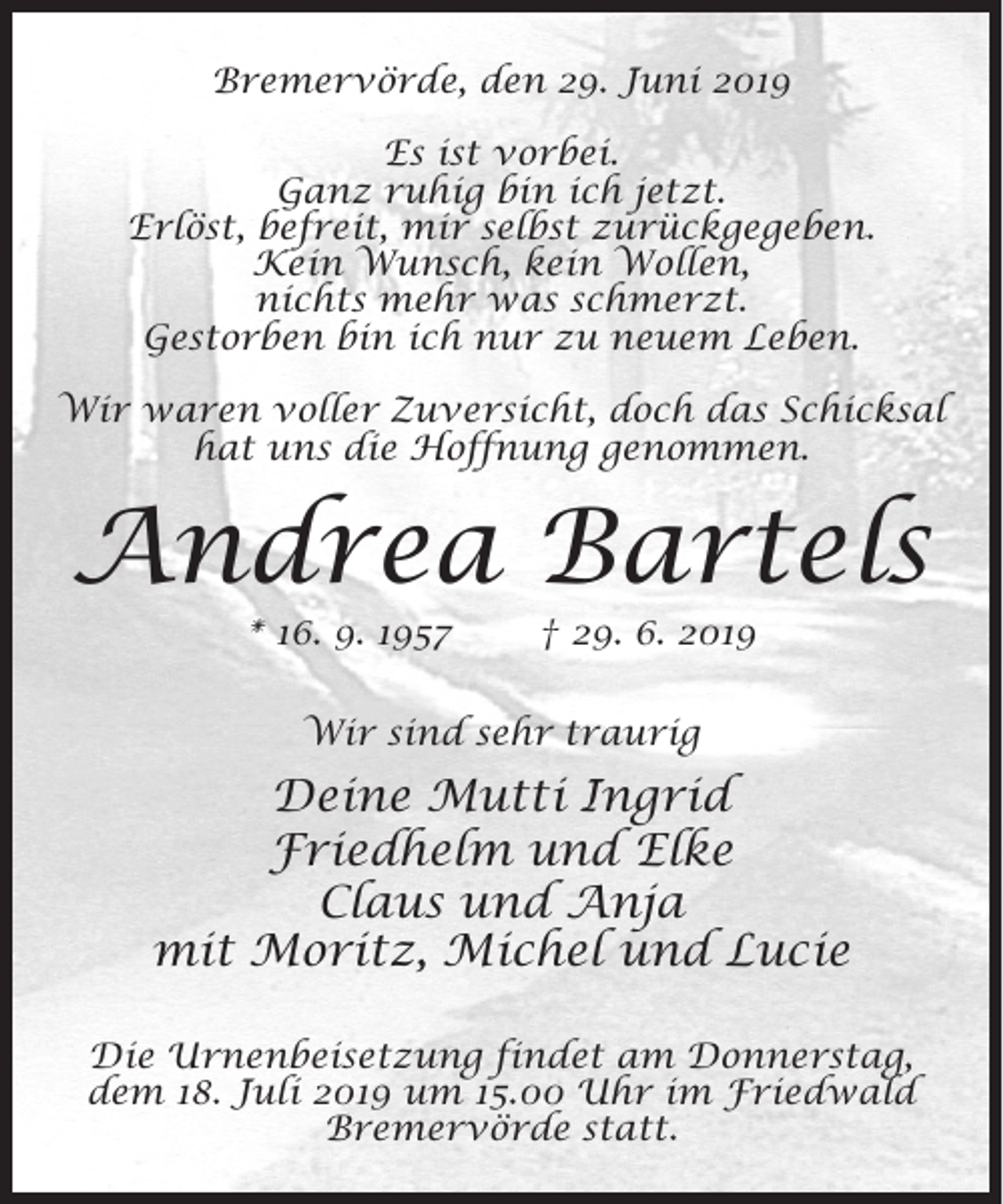 <p>Bremervörde, den 29. Juni 2019<br />Es ist vorbei.<br />Ganz ruhig bin ich jetzt.<br />Erlöst, befreit, mir selbst zurückgegeben.<br />Kein Wunsch, kein Wollen,<br />nichts mehr was schmerzt.<br />Gestorben bin ich nur zu neuem Leben.<br />Wir waren voller Zuversicht, doch das Schicksal<br />hat uns die Hoffnung genommen.</p><p>Andrea Bartels<br />* 16. 9. 1957</p><p>† 29. 6. 2019</p><p>Wir sind sehr traurig</p><p>Deine Mutti Ingrid<br />Friedhelm und Elke<br />Claus und Anja<br />mit Moritz, Michel und Lucie<br />Die Urnenbeisetzung findet am Donnerstag,<br />dem 18. Juli 2019 um 15.00 Uhr im Friedwald<br />Bremervörde statt.</p>
