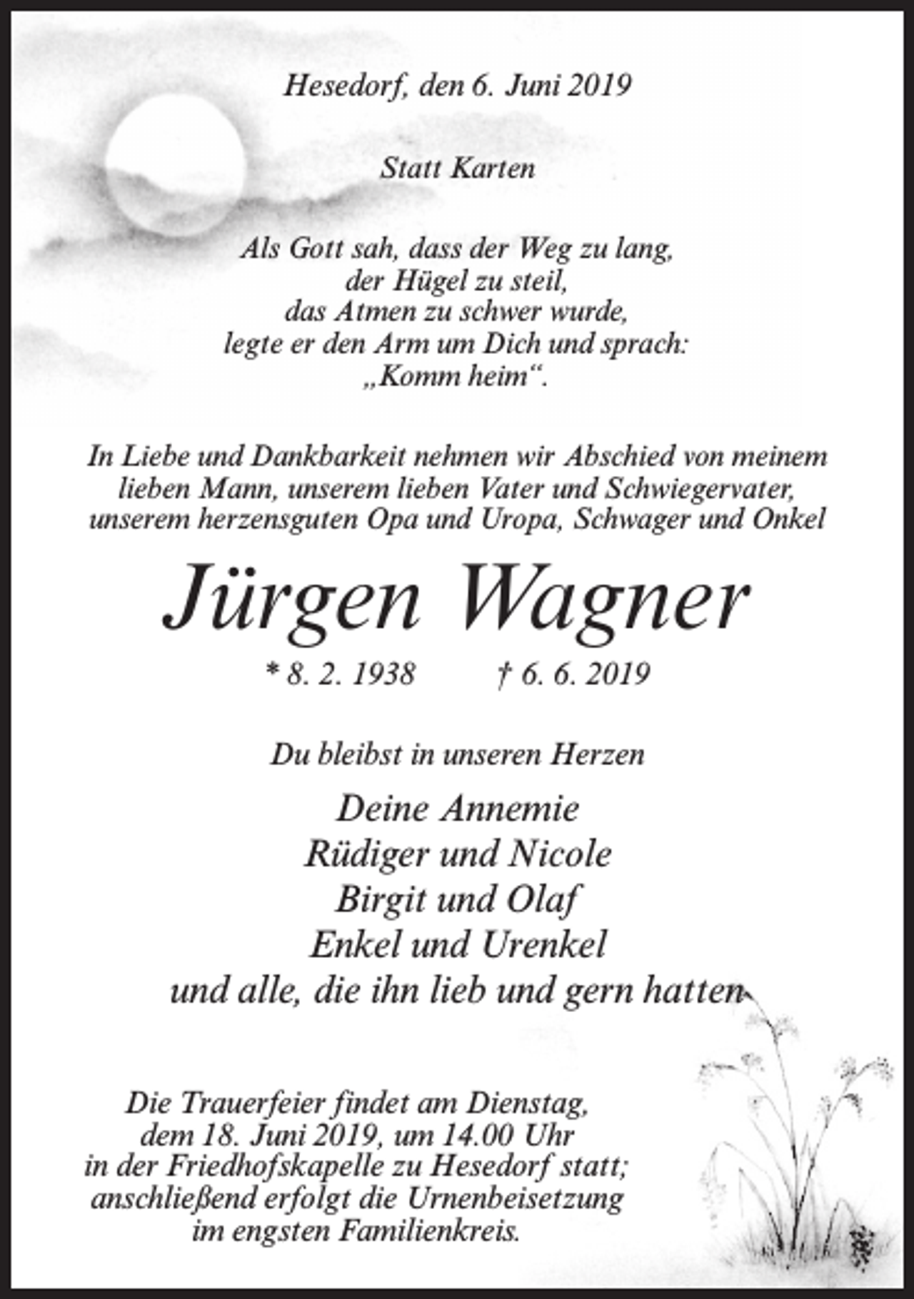 <p>Hesedorf, den 6. Juni 2019<br />Statt Karten<br />Als Gott sah, dass der Weg zu lang,<br />der Hügel zu steil,<br />das Atmen zu schwer wurde,<br />legte er den Arm um Dich und sprach:<br />„Komm heim“.<br />In Liebe und Dankbarkeit nehmen wir Abschied von meinem<br />lieben Mann, unserem lieben Vater und Schwiegervater,<br />unserem herzensguten Opa und Uropa, Schwager und Onkel</p><p>Jürgen Wagner<br />* 8. 2. 1938</p><p>† 6. 6. 2019</p><p>Du bleibst in unseren Herzen</p><p>Deine Annemie<br />Rüdiger und Nicole<br />Birgit und Olaf<br />Enkel und Urenkel<br />und alle, die ihn lieb und gern hatten<br />Die Trauerfeier findet am Dienstag,<br />dem 18. Juni 2019, um 14.00 Uhr<br />in der Friedhofskapelle zu Hesedorf statt;<br />anschließend erfolgt die Urnenbeisetzung<br />im engsten Familienkreis.</p>