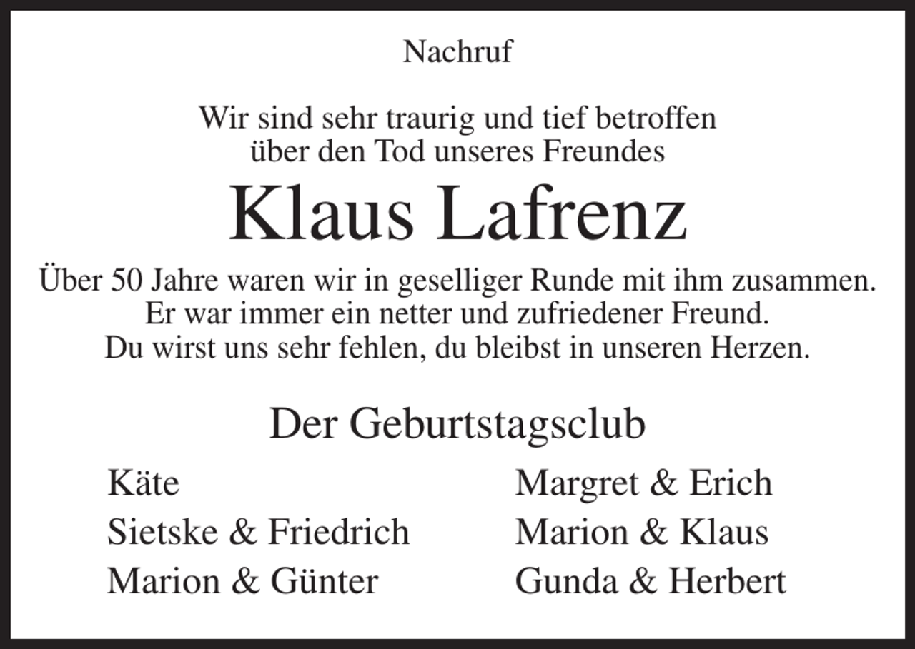 <p>Nachruf<br />Wir sind sehr traurig und tief betroffen<br />über den Tod unseres Freundes</p><p>Klaus Lafrenz</p><p>Über 50 Jahre waren wir in geselliger Runde mit ihm zusammen.<br />Er war immer ein netter und zufriedener Freund.<br />Du wirst uns sehr fehlen, du bleibst in unseren Herzen.</p><p>Der Geburtstagsclub<br />Käte<br />Sietske &amp; Friedrich<br />Marion &amp; Günter</p><p>Margret &amp; Erich<br />Marion &amp; Klaus<br />Gunda &amp; Herbert</p>