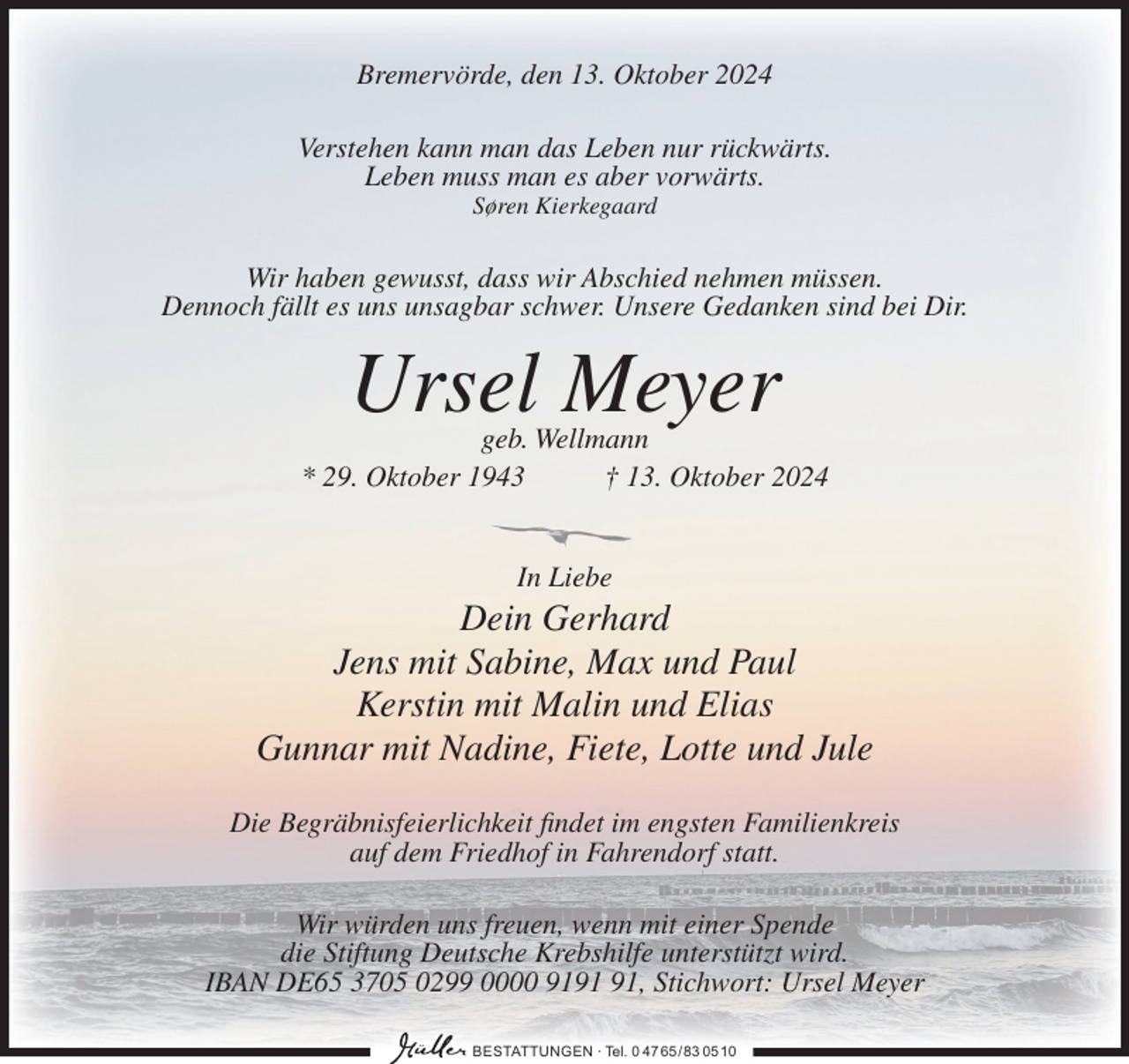 <p>Bremervörde, den 13. Oktober 2024<br />Verstehen kann man das Leben nur rückwärts.<br />Leben muss man es aber vorwärts.<br />Søren Kierkegaard</p><p>Wir haben gewusst, dass wir Abschied nehmen müssen.<br />Dennoch fällt es uns unsagbar schwer. Unsere Gedanken sind bei Dir.</p><p>Ursel Meyer</p><p>geb. Wellmann<br />* 29. Oktober 1943<br />† 13. Oktober 2024</p><p>In Liebe</p><p>Dein Gerhard<br />Jens mit Sabine, Max und Paul<br />Kerstin mit Malin und Elias<br />Gunnar mit Nadine, Fiete, Lotte und Jule<br />Die Begräbnisfeierlichkeit findet im engsten Familienkreis<br />auf dem Friedhof in Fahrendorf statt.<br />Wir würden uns freuen, wenn mit einer Spende<br />die Stiftung Deutsche Krebshilfe unterstützt wird.<br />IBAN DE65 3705 0299 0000 91, Stichwort: Ursel Meyer<br />BESTATTUNGEN ∙ Tel. 0 47 65/ 83 0510</p>