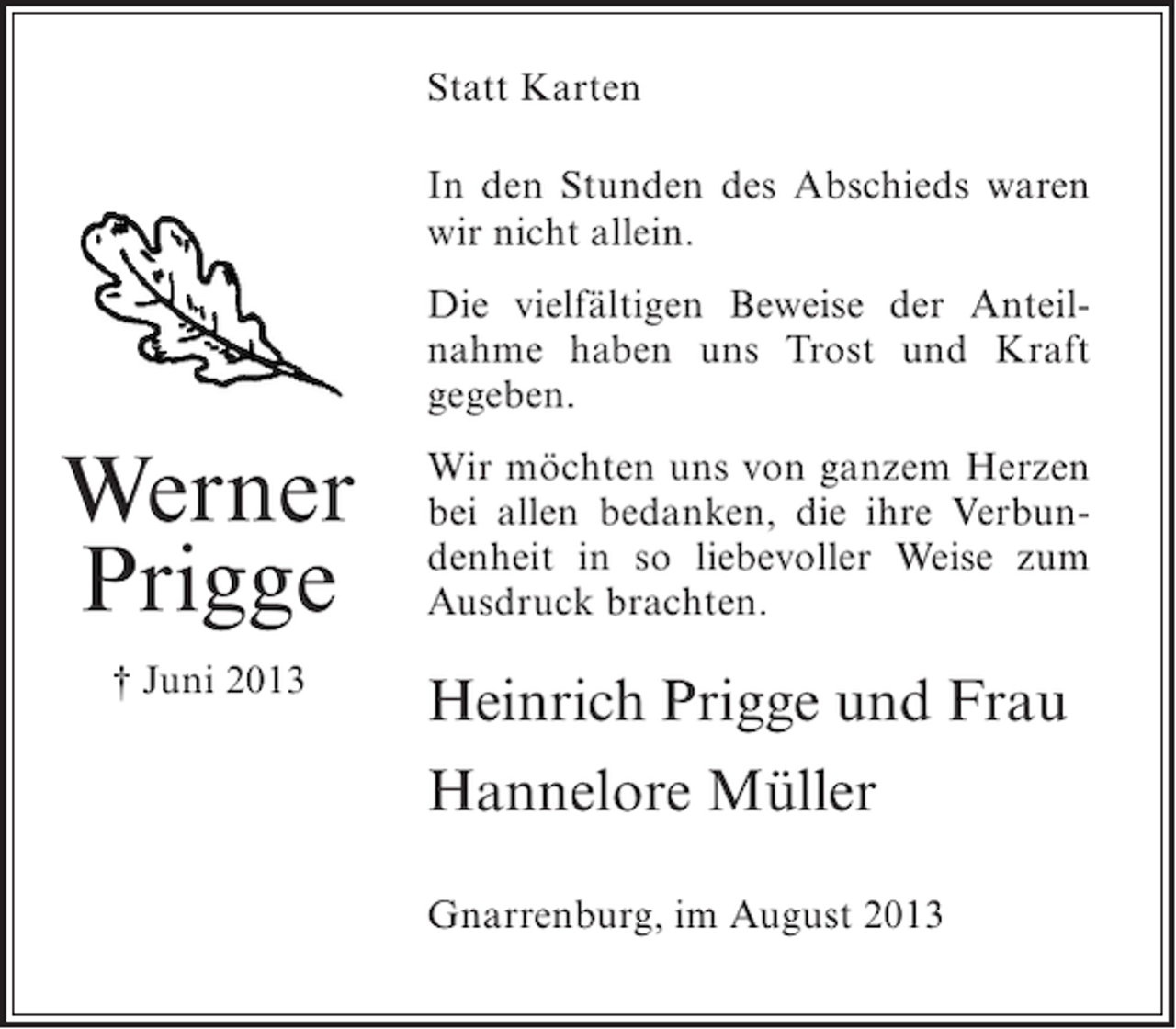 <p>Statt Karten<br />In den Stunden des Abschieds waren<br />wir nicht allein.<br />Die vielfältigen Beweise der Anteilnahme haben uns Trost und Kraft<br />gegeben.</p><p>Werner<br />Prigge</p><p>Wir möchten uns von ganzem Herzen<br />bei allen bedanken, die ihre Verbundenheit in so liebevoller Weise zum<br />Ausdruck brachten.</p><p>† Juni 2013</p><p>Heinrich Prigge und Frau<br />Hannelore Müller<br />Gnarrenburg, im August 2013</p>