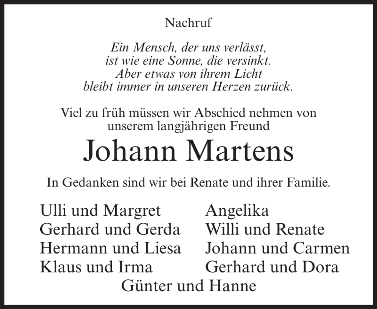 <p>Nachruf<br />Ein Mensch, der uns verlässt,<br />ist wie eine Sonne, die versinkt.<br />Aber etwas von ihrem Licht<br />bleibt immer in unseren Herzen zurück.<br />Viel zu früh müssen wir Abschied nehmen von<br />unserem langjährigen Freund</p><p>Johann Martens<br />In Gedanken sind wir bei Renate und ihrer Familie.</p><p>Ulli und Margret<br />Angelika<br />Gerhard und Gerda Willi und Renate<br />Hermann und Liesa Johann und Carmen<br />Klaus und Irma<br />Gerhard und Dora<br />Günter und Hanne</p>