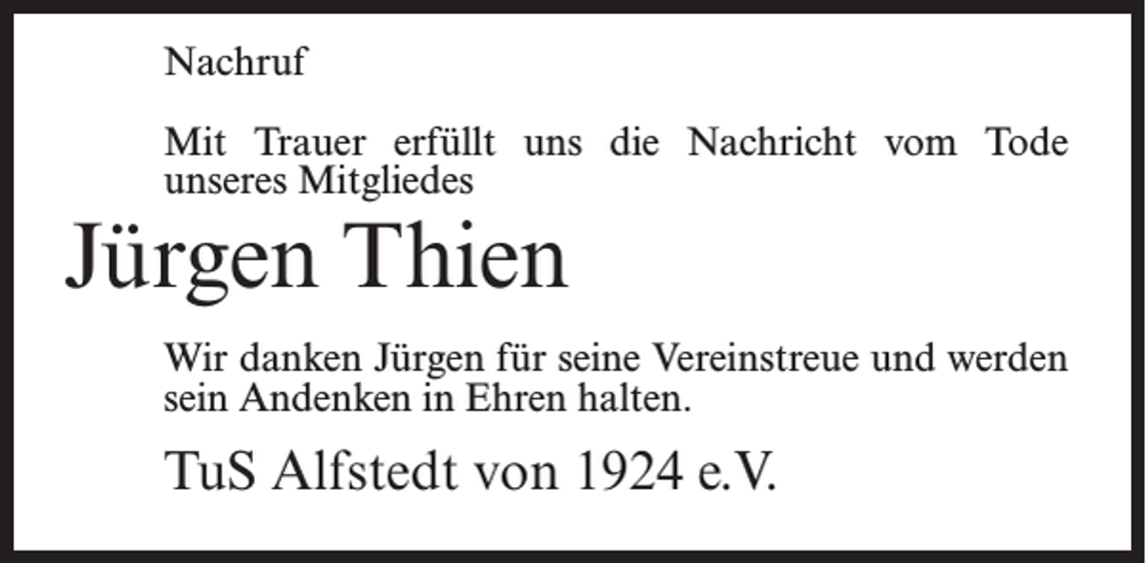 <p>Nachruf<br />Mit Trauer erfüllt uns die Nachricht vom Tode<br />unseres Mitgliedes</p><p>Jürgen Thien</p><p>Wir danken Jürgen für seine Vereinstreue und werden<br />sein Andenken in Ehren halten.</p><p>TuS Alfstedt von 1924 e.V.</p>