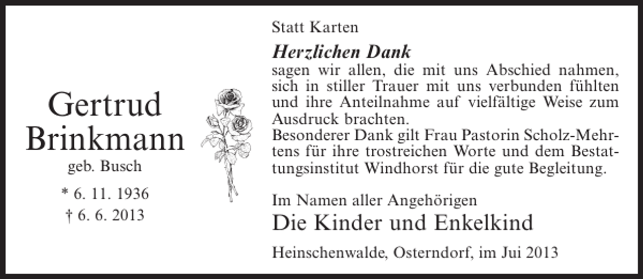 <p>Statt Karten</p><p>Herzlichen Dank</p><p>Gertrud<br />Brinkmann<br />geb. Busch</p><p>* 6. 11. 1936<br />† 6. 6. 2013</p><p>sagen wir allen, die mit uns Abschied nahmen,<br />sich in stiller Trauer mit uns verbunden fühlten<br />und ihre Anteilnahme auf vielfältige Weise zum<br />Ausdruck brachten.<br />Besonderer Dank gilt Frau Pastorin Scholz-Mehrtens für ihre trostreichen Worte und dem Bestattungsinstitut Windhorst für die gute Begleitung.<br />Im Namen aller Angehörigen</p><p>Die Kinder und Enkelkind<br />Heinschenwalde, Osterndorf, im Jui 2013</p>