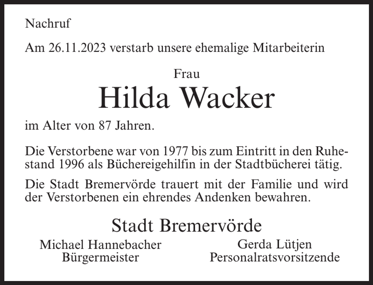 <p>Nachruf<br />Am 26.11.2023 verstarb unsere ehemalige Mitarbeiterin<br />Frau</p><p>Hilda Wacker<br />im Alter von 87 Jahren.<br />Die Verstorbene war von 1977 bis zum Eintritt in den Ruhestand 1996 als Büchereigehilfin in der Stadtbücherei tätig.<br />Die Stadt Bremervörde trauert mit der Familie und wird<br />der Verstorbenen ein ehrendes Andenken bewahren.</p><p>Stadt Bremervörde<br />Michael Hannebacher<br />Bürgermeister</p><p>Gerda Lütjen<br />Personalratsvorsitzende</p>