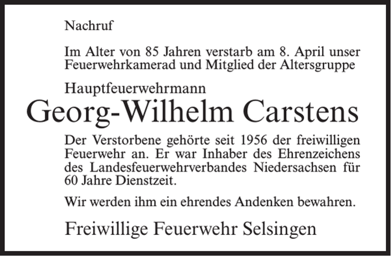 <p>Nachruf<br />Im Alter von 85 Jahren verstarb am 8. April unser<br />Feuerwehrkamerad und Mitglied der Altersgruppe</p><p>Hauptfeuerwehrmann</p><p>Georg-Wilhelm Carstens<br />Der Verstorbene gehörte seit 1956 der freiwilligen<br />Feuerwehr an. Er war Inhaber des Ehrenzeichens<br />des Landesfeuerwehrverbandes Niedersachsen für<br />60 Jahre Dienstzeit.<br />Wir werden ihm ein ehrendes Andenken bewahren.</p><p>Freiwillige Feuerwehr Selsingen</p>