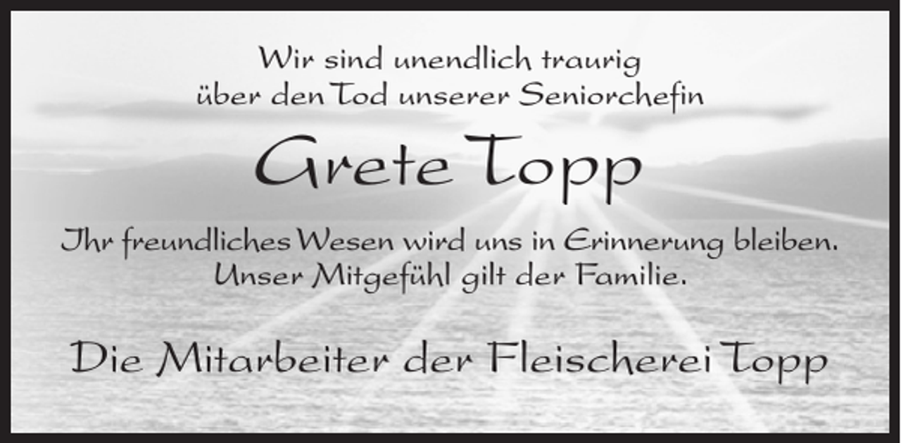 <p>Wir sind unendlich traurig<br />über den Tod unserer Seniorchefin</p><p>Grete Topp<br />Ihr freundliches Wesen wird uns in Erinnerung bleiben.<br />Unser Mitgefühl gilt der Familie.</p><p>Die Mitarbeiter der Fleischerei Topp</p>