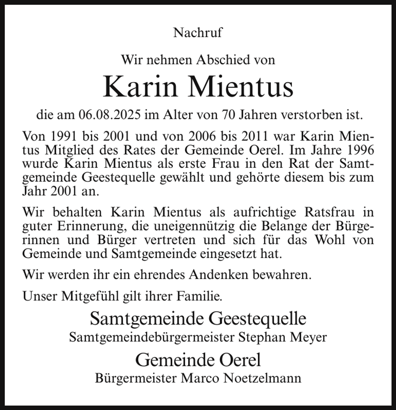 <p>Nachruf<br />Wir nehmen Abschied von</p><p>Karin Mientus</p><p>die am 06.08.2025 im Alter von 70 Jahren verstorben ist.<br />Von 1991 bis 2001 und von 2006 bis 2011 war Karin Mientus Mitglied des Rates der Gemeinde Oerel. Im Jahre 1996<br />wurde Karin Mientus als erste Frau in den Rat der Samtgemeinde Geestequelle gewählt und gehörte diesem bis zum<br />Jahr 2001 an.<br />Wir behalten Karin Mientus als aufrichtige Ratsfrau in<br />guter Erinnerung, die uneigennützig die Belange der Bürgerinnen und Bürger vertreten und sich für das Wohl von<br />Gemeinde und Samtgemeinde eingesetzt hat.<br />Wir werden ihr ein ehrendes Andenken bewahren.<br />Unser Mitgefühl gilt ihrer Familie.</p><p>Samtgemeinde Geestequelle</p><p>Samtgemeindebürgermeister Stephan Meyer</p><p>Gemeinde Oerel</p><p>Bürgermeister Marco Noetzelmann</p>