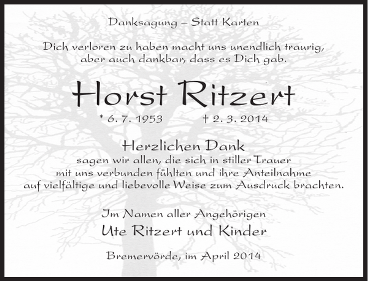 <p>Danksagung – Statt Karten<br />Dich verloren zu haben macht uns unendlich traurig,<br />aber auch dankbar, dass es Dich gab.</p><p>Horst Ritzert<br />* 6. 7. 1953 † 2. 3. 2014</p><p>Herzlichen Dank</p><p>sagen wir allen, die sich in stiller Trauer<br />mit uns verbunden fühlten und ihre Anteilnahme<br />auf vielfältige und liebevolle Weise zum Ausdruck brachten.<br />Im Namen aller Angehörigen</p><p>Ute Ritzert und Kinder<br />Bremervörde, im April 2014</p>