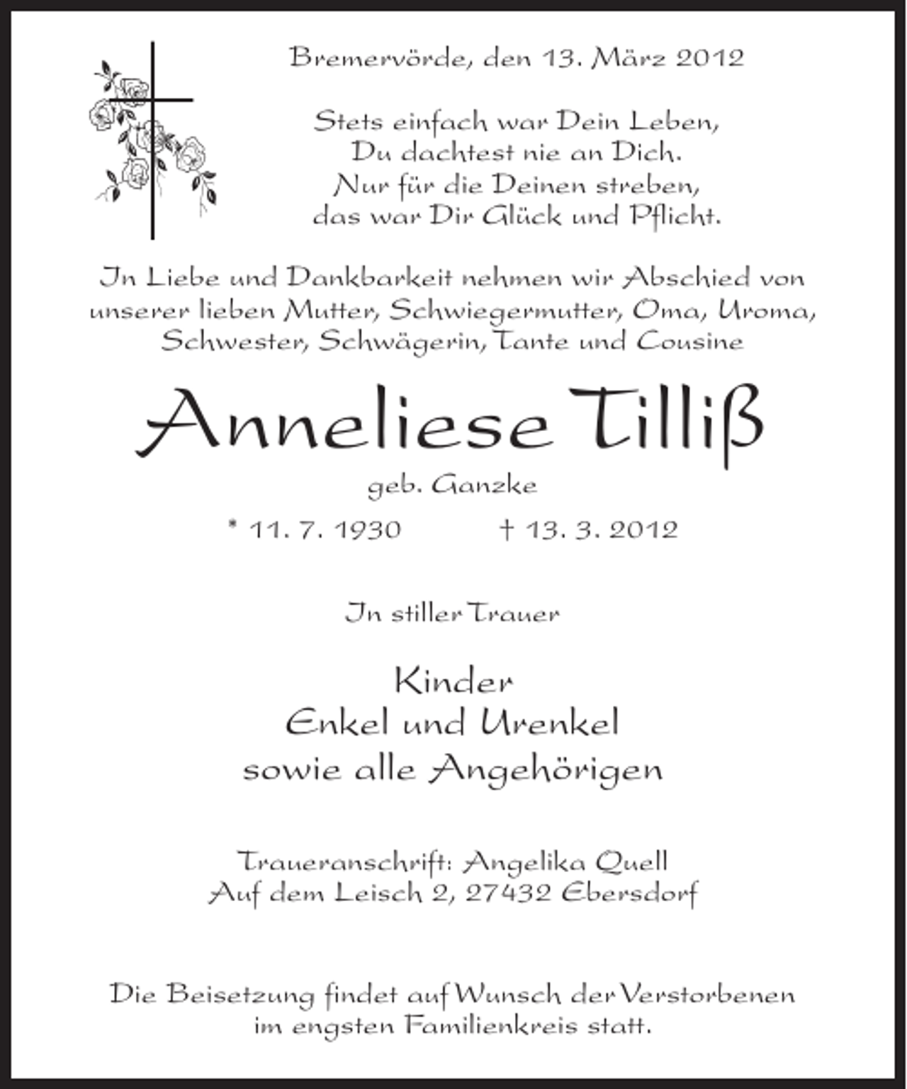 <p>Bremervörde, den 13. März 2012<br />Stets einfach war Dein Leben,<br />Du dachtest nie an Dich.<br />Nur für die Deinen streben,<br />das war Dir Glück und Pflicht.<br />In Liebe und Dankbarkeit nehmen wir Abschied von<br />unserer lieben Mutter, Schwiegermutter, Oma, Uroma,<br />Schwester, Schwägerin, Tante und Cousine</p><p>Anneliese Tilliß<br />geb. Ganzke<br />* 11. 7. 1930<br />† 13. 3. 2012<br />In stiller Trauer</p><p>Kinder<br />Enkel und Urenkel<br />sowie alle Angehörigen<br />Traueranschrift: Angelika Quell<br />Auf dem Leisch 2, 27432 Ebersdorf<br />Die Beisetzung findet auf Wunsch der Verstorbenen<br />im engsten Familienkreis statt.</p>