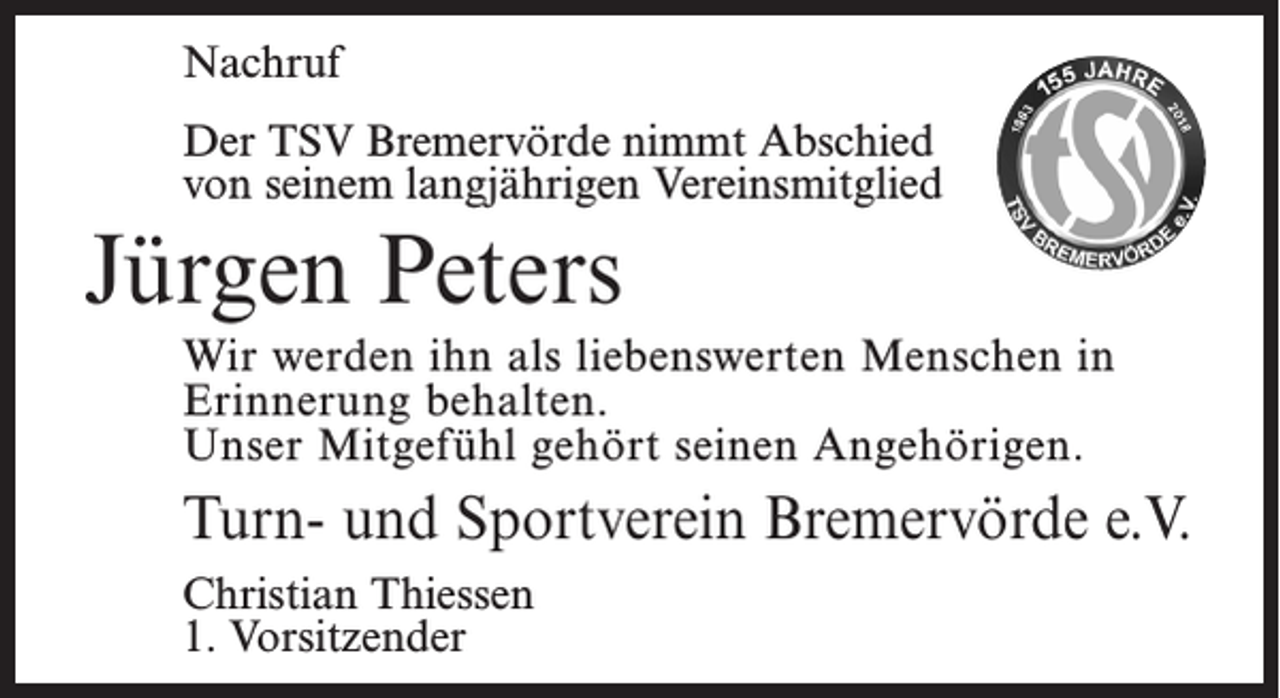 <p>Nachruf<br />Der TSV Bremervörde nimmt Abschied<br />von seinem langjährigen Vereinsmitglied</p><p>Jürgen Peters<br />Wir werden ihn als liebenswerten Menschen in<br />Erinnerung behalten.<br />Unser Mitgefühl gehört seinen Angehörigen.</p><p>Turn- und Sportverein Bremervörde e.V.<br />Christian Thiessen<br />1. Vorsitzender</p>