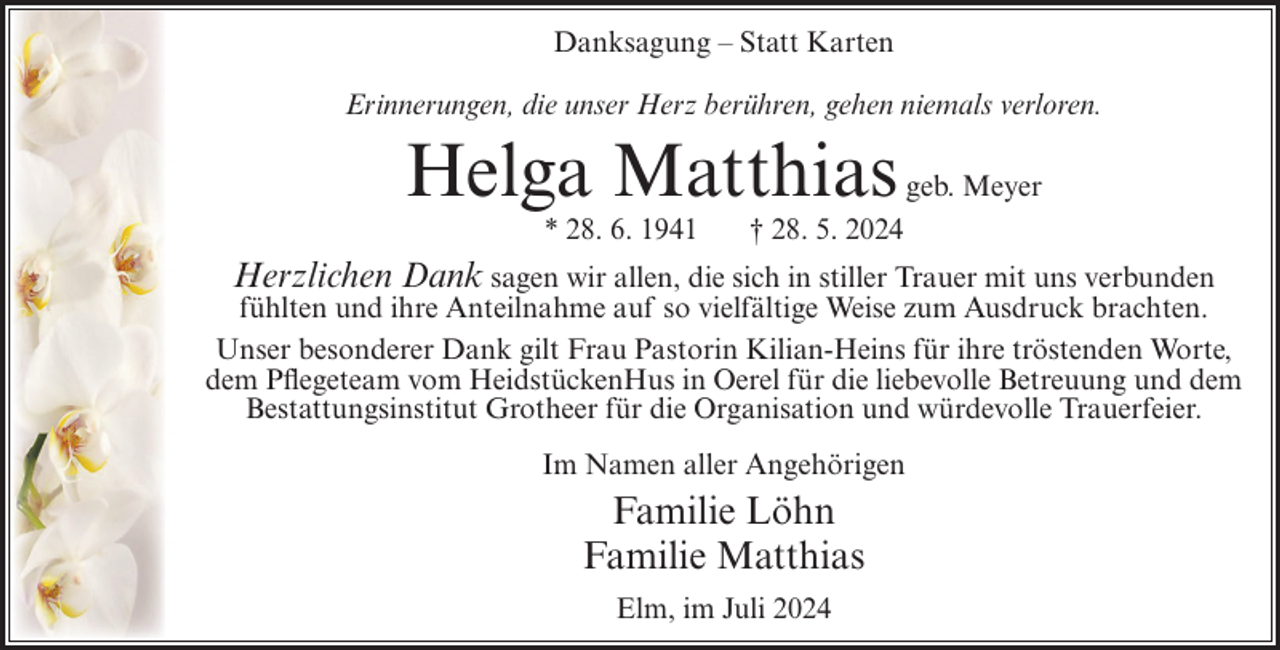 <p>Danksagung – Statt Karten<br />Erinnerungen, die unser Herz berühren, gehen niemals verloren.</p><p>Helga Matthias<br />* 28. 6. 1941</p><p>geb. Meyer</p><p>† 28. 5. 2024</p><p>Herzlichen Dank sagen wir allen, die sich in stiller Trauer mit uns verbunden<br />fühlten und ihre Anteilnahme auf so vielfältige Weise zum Ausdruck brachten.<br />Unser besonderer Dank gilt Frau Pastorin Kilian-Heins für ihre tröstenden Worte,<br />dem Pflegeteam vom HeidstückenHus in Oerel für die liebevolle Betreuung und dem<br />Bestattungsinstitut Grotheer für die Organisation und würdevolle Trauerfeier.<br />Im Namen aller Angehörigen</p><p>Familie Löhn<br />Familie Matthias<br />Elm, im Juli 2024</p>