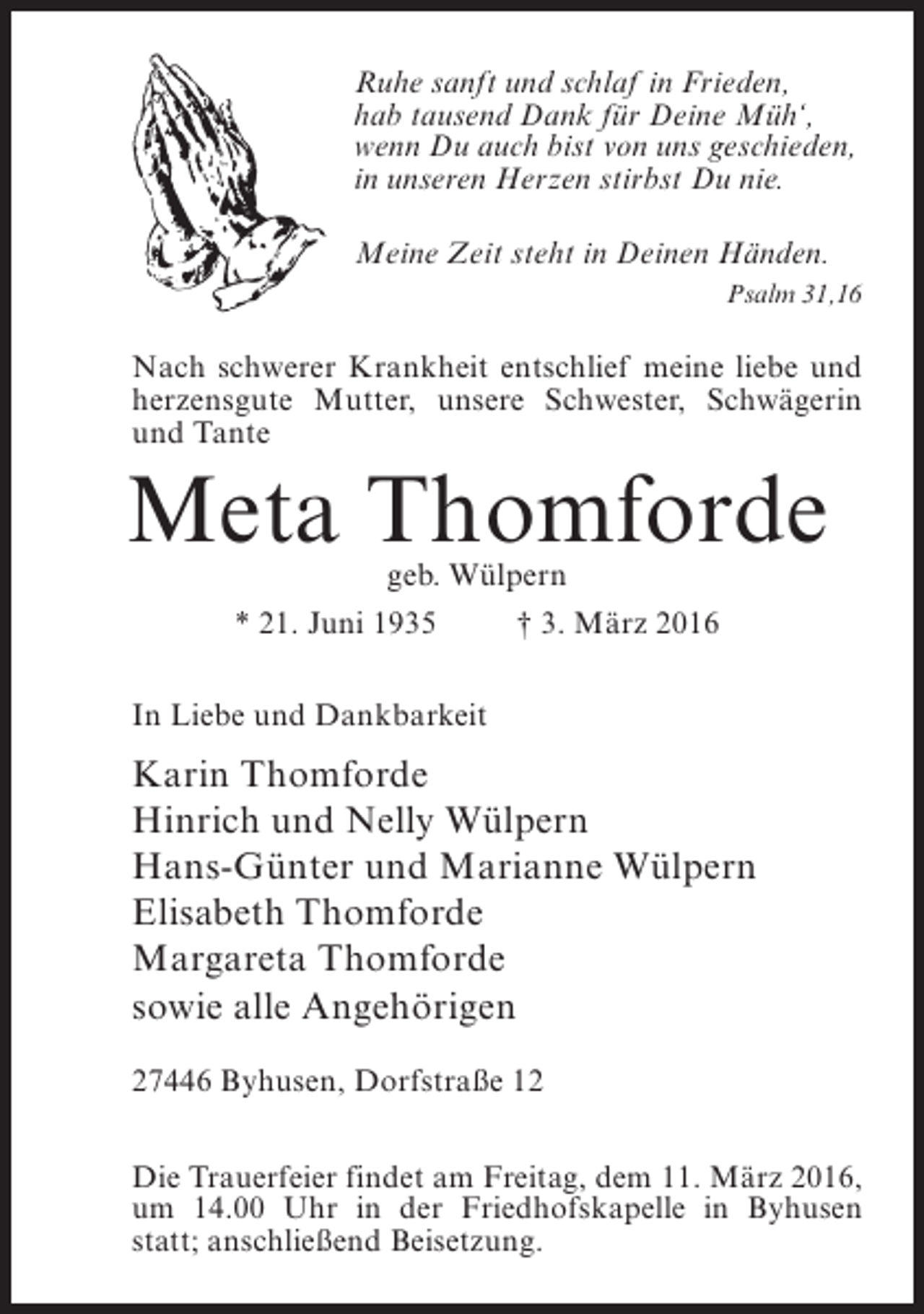 <p>Ruhe sanft und schlaf in Frieden,<br />hab tausend Dank für Deine Müh‘,<br />wenn Du auch bist von uns geschieden,<br />in unseren Herzen stirbst Du nie.<br />Meine Zeit steht in Deinen Händen.<br />Psalm 31,16</p><p>Nach schwerer Krankheit entschlief meine liebe und<br />herzensgute Mutter, unsere Schwester, Schwägerin<br />und Tante</p><p>Meta Thomforde<br />geb. Wülpern</p><p>* 21. Juni 1935 † 3. März 2016<br />In Liebe und Dankbarkeit</p><p>Karin Thomforde<br />Hinrich und Nelly Wülpern<br />Hans-Günter und Marianne Wülpern<br />Elisabeth Thomforde<br />Margareta Thomforde<br />sowie alle Angehörigen<br />27446 Byhusen, Dorfstraße 12<br />Die Trauerfeier findet am Freitag, dem 11. März 2016,<br />um 14.00 Uhr in der Friedhofskapelle in Byhusen<br />statt; anschließend Beisetzung.</p>