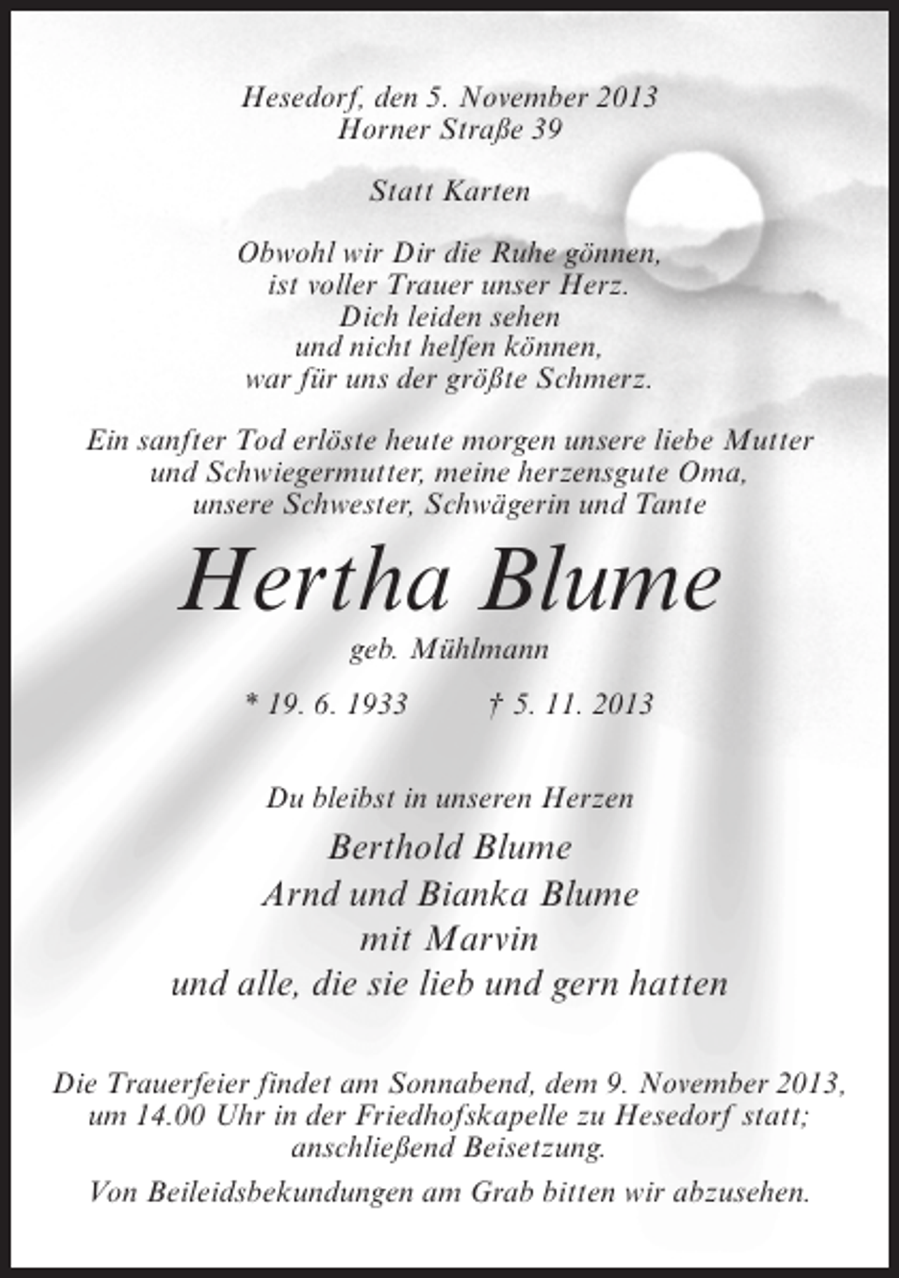 <p>Hesedorf, den 5. November 2013<br />Horner Straße 39<br />Statt Karten<br />Obwohl wir Dir die Ruhe gönnen,<br />ist voller Trauer unser Herz.<br />Dich leiden sehen<br />und nicht helfen können,<br />war für uns der größte Schmerz.<br />Ein sanfter Tod erlöste heute morgen unsere liebe Mutter<br />und Schwiegermutter, meine herzensgute Oma,<br />unsere Schwester, Schwägerin und Tante</p><p>Hertha Blume<br />geb. Mühlmann</p><p>* 19. 6. 1933 † 5. 11. 2013<br />Du bleibst in unseren Herzen</p><p>Berthold Blume<br />Arnd und Bianka Blume<br />mit Marvin<br />und alle, die sie lieb und gern hatten<br />Die Trauerfeier findet am Sonnabend, dem 9. November 2013,<br />um 14.00 Uhr in der Friedhofskapelle zu Hesedorf statt;<br />anschließend Beisetzung.<br />Von Beileidsbekundungen am Grab bitten wir abzusehen.</p>