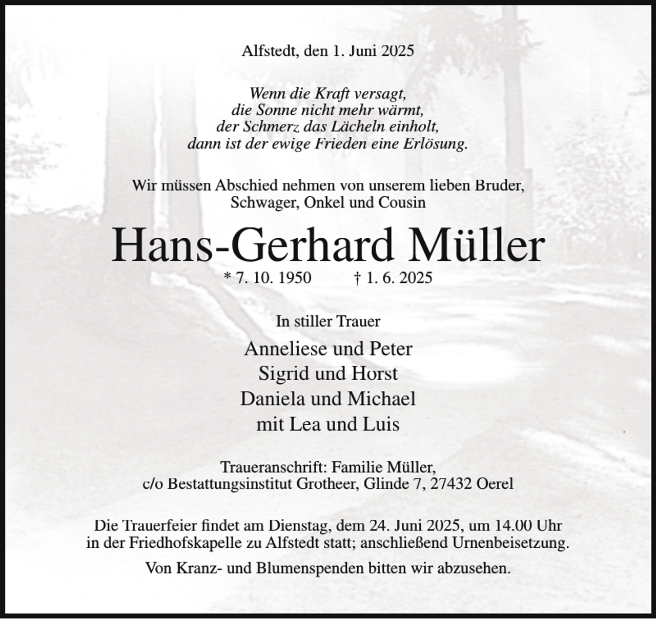 <p>Alfstedt, den 1. Juni 2025<br />Wenn die Kraft versagt,<br />die Sonne nicht mehr wärmt,<br />der Schmerz das Lächeln einholt,<br />dann ist der ewige Frieden eine Erlösung.<br />Wir müssen Abschied nehmen von unserem lieben Bruder,<br />Schwager, Onkel und Cousin</p><p>Hans-Gerhard Müller<br />* 7. 10. 1950</p><p>† 1. 6. 2025</p><p>In stiller Trauer</p><p>Anneliese und Peter<br />Sigrid und Horst<br />Daniela und Michael<br />mit Lea und Luis<br />Traueranschrift: Familie Müller,<br />c/o Bestattungsinstitut Grotheer, Glinde 7, 27432 Oerel<br />Die Trauerfeier findet am Dienstag, dem 24. Juni 2025, um 14.00 Uhr<br />in der Friedhofskapelle zu Alfstedt statt; anschließend Urnenbeisetzung.<br />Von Kranz- und Blumenspenden bitten wir abzusehen.</p>