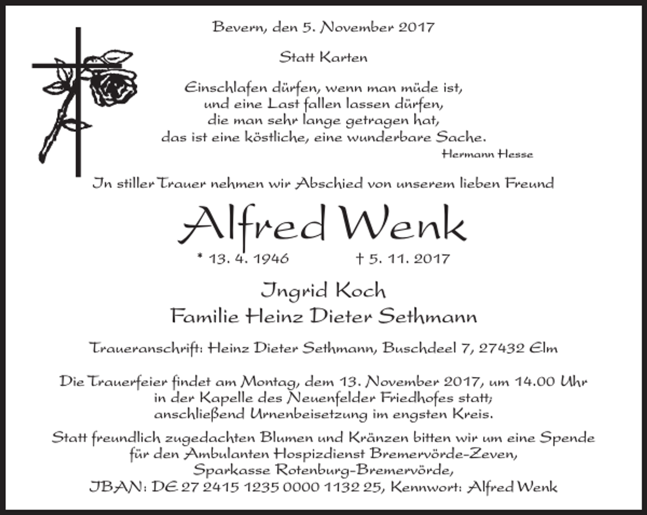 <p>Bevern, den 5. November 2017<br />Statt Karten<br />Einschlafen dürfen, wenn man müde ist,<br />und eine Last fallen lassen dürfen,<br />die man sehr lange getragen hat,<br />das ist eine köstliche, eine wunderbare Sache.<br />Hermann Hesse</p><p>In stiller Trauer nehmen wir Abschied von unserem lieben Freund</p><p>Alfred Wenk<br />* 13. 4. 1946 † 5. 11. 2017</p><p>Ingrid Koch<br />Familie Heinz Dieter Sethmann<br />Traueranschrift: Heinz Dieter Sethmann, Buschdeel 7, 27432 Elm<br />Die Trauerfeier findet am Montag, dem 13. November 2017, um 14.00 Uhr<br />in der Kapelle des Neuenfelder Friedhofes statt;<br />anschließend Urnenbeisetzung im engsten Kreis.<br />Statt freundlich zugedachten Blumen und Kränzen bitten wir um eine Spende<br />für den Ambulanten Hospizdienst Bremervörde-Zeven,<br />Sparkasse Rotenburg-Bremervörde,<br />IBAN: DE 27 2415 1235 0000 1135, Kennwort: Alfred Wenk</p>
