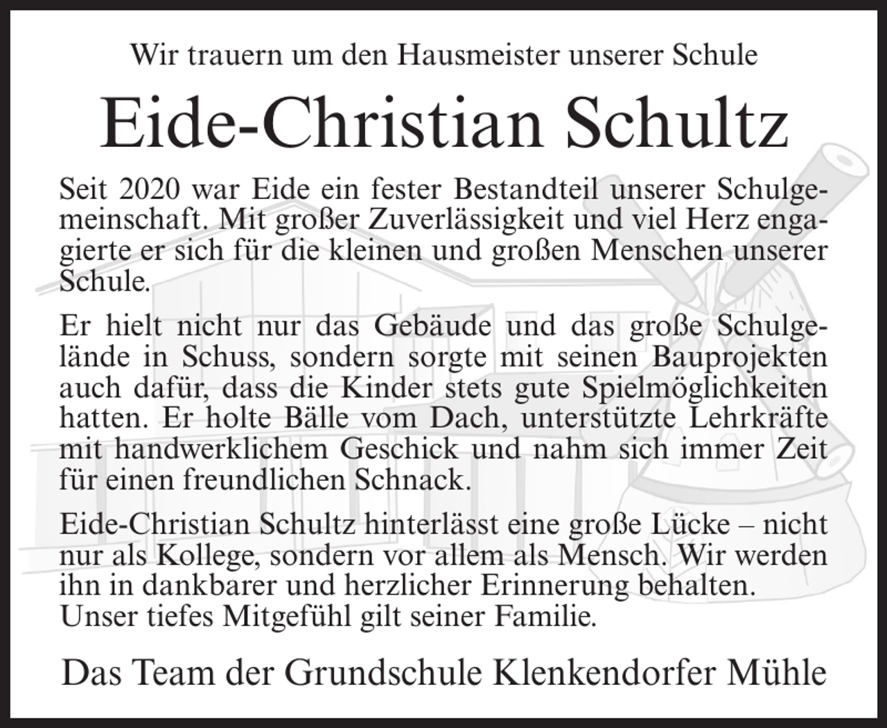 <p>Wir trauern um den Hausmeister unserer Schule</p><p>Eide-Christian Schultz<br />Seit 2020 war Eide ein fester Bestandteil unserer Schulgemeinschaft. Mit großer Zuverlässigkeit und viel Herz engagierte er sich für die kleinen und großen Menschen unserer<br />Schule.<br />Er hielt nicht nur das Gebäude und das große Schulgelände in Schuss, sondern sorgte mit seinen Bauprojekten<br />auch dafür, dass die Kinder stets gute Spielmöglichkeiten<br />hatten. Er holte Bälle vom Dach, unterstützte Lehrkräfte<br />mit handwerklichem Geschick und nahm sich immer Zeit<br />für einen freundlichen Schnack.<br />Eide-Christian Schultz hinterlässt eine große Lücke – nicht<br />nur als Kollege, sondern vor allem als Mensch. Wir werden<br />ihn in dankbarer und herzlicher Erinnerung behalten.<br />Unser tiefes Mitgefühl gilt seiner Familie.</p><p>Das Team der Grundschule Klenkendorfer Mühle</p>