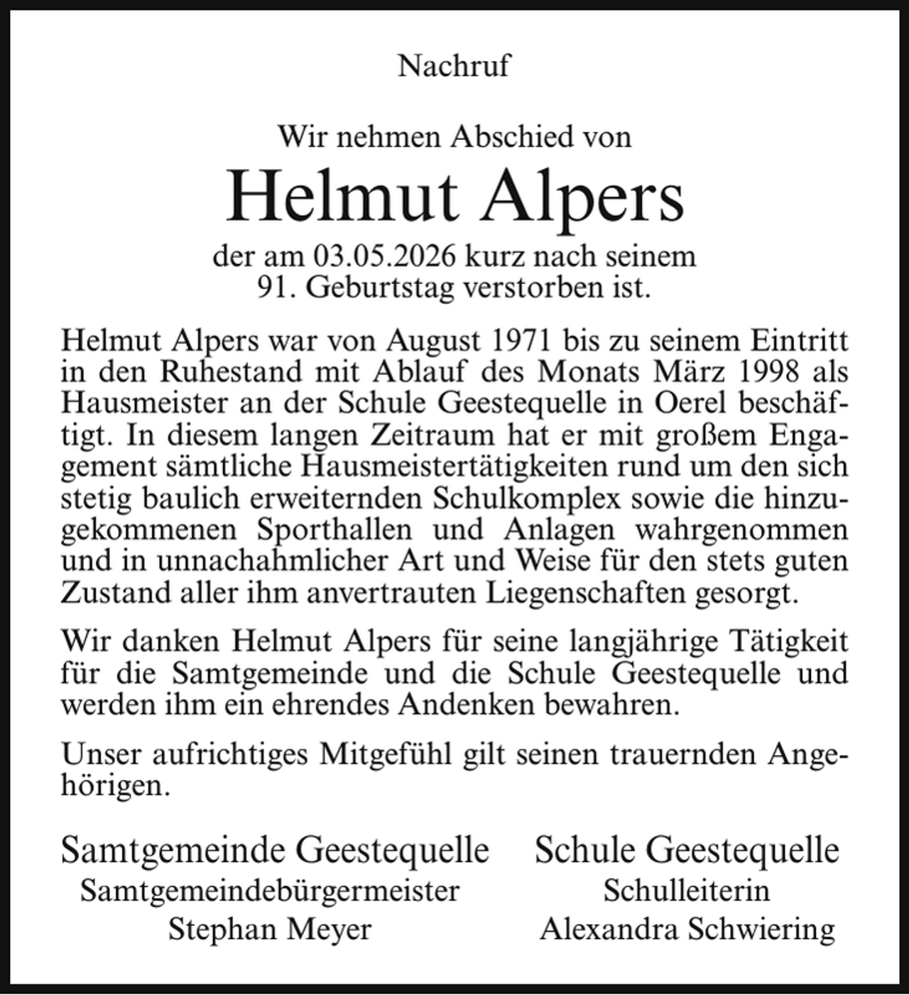 <p>Nachruf<br />Wir nehmen Abschied von</p><p>Helmut Alpers</p><p>der am 03.05.2026 kurz nach seinem<br />91. Geburtstag verstorben ist.<br />Helmut Alpers war von August 1971 bis zu seinem Eintritt<br />in den Ruhestand mit Ablauf des Monats März 1998 als<br />Hausmeister an der Schule Geestequelle in Oerel beschäftigt. In diesem langen Zeitraum hat er mit großem Engagement sämtliche Hausmeistertätigkeiten rund um den sich<br />stetig baulich erweiternden Schulkomplex sowie die hinzugekommenen Sporthallen und Anlagen wahrgenommen<br />und in unnachahmlicher Art und Weise für den stets guten<br />Zustand aller ihm anvertrauten Liegenschaften gesorgt.<br />Wir danken Helmut Alpers für seine langjährige Tätigkeit<br />für die Samtgemeinde und die Schule Geestequelle und<br />werden ihm ein ehrendes Andenken bewahren.<br />Unser aufrichtiges Mitgefühl gilt seinen trauernden Angehörigen.</p><p>Samtgemeinde Geestequelle<br />Samtgemeindebürgermeister<br />Stephan Meyer</p><p>Schule Geestequelle<br />Schulleiterin<br />Alexandra Schwiering</p>