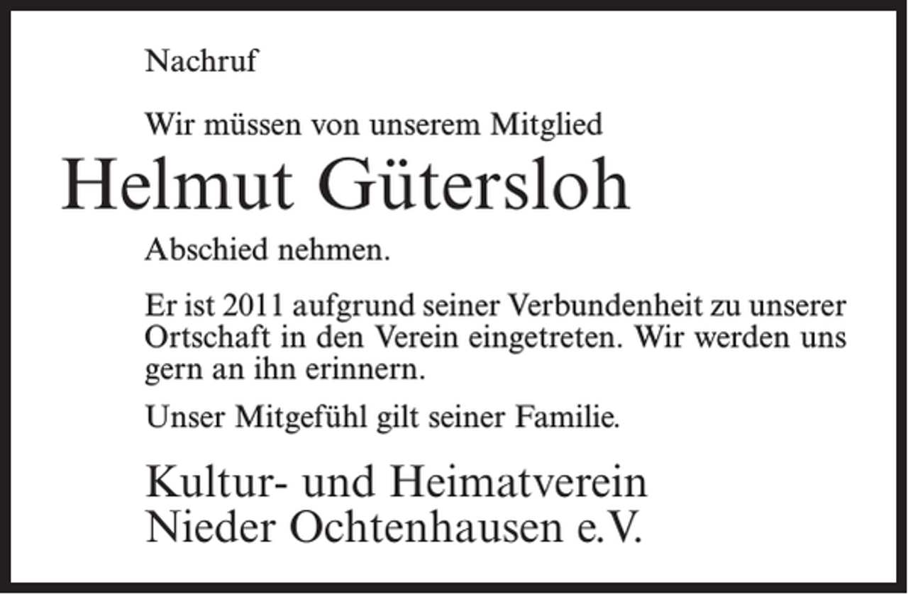 <p>Nachruf<br />Wir müssen von unserem Mitglied</p><p>Helmut Gütersloh<br />Abschied nehmen.<br />Er ist 2011 aufgrund seiner Verbundenheit zu unserer<br />Ortschaft in den Verein eingetreten. Wir werden uns<br />gern an ihn erinnern.<br />Unser Mitgefühl gilt seiner Familie.</p><p>Kultur- und Heimatverein<br />Nieder Ochtenhausen e.V.</p>