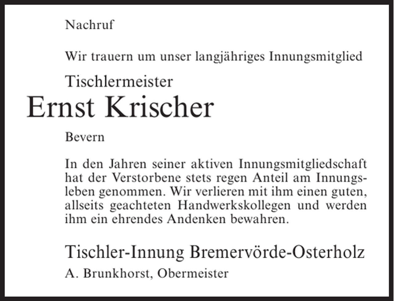 <p>Nachruf<br />Wir trauern um unser langjähriges Innungsmitglied</p><p>Tischlermeister</p><p>Ernst Krischer<br />Bevern<br />In den Jahren seiner aktiven Innungsmitgliedschaft<br />hat der Verstorbene stets regen Anteil am Innungsleben genommen. Wir verlieren mit ihm einen guten,<br />allseits geachteten Handwerkskollegen und werden<br />ihm ein ehrendes Andenken bewahren.</p><p>Tischler-Innung Bremervörde-Osterholz<br />A. Brunkhorst, Obermeister</p>
