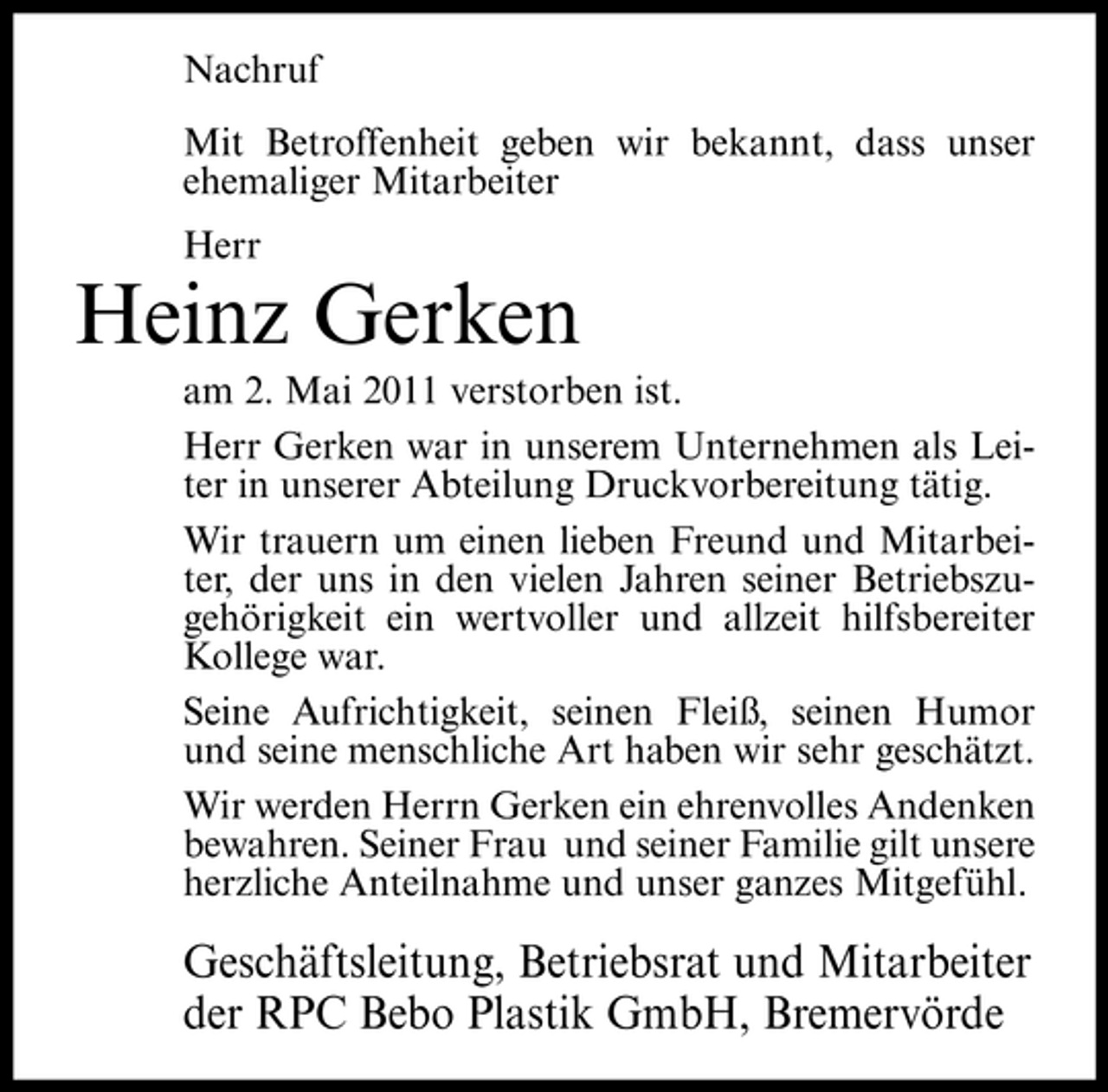 <p>Nachruf Mit Betroffenheit geben wir bekannt, dass unser ehemaliger Mitarbeiter Herr</p><p>Heinz Gerken<br />am 2. Mai 2011 verstorben ist. Herr Gerken war in unserem Unternehmen als Leiter in unserer Abteilung Druckvorbereitung tätig. Wir trauern um einen lieben Freund und Mitarbeiter, der uns in den vielen Jahren seiner Betriebszugehörigkeit ein wertvoller und allzeit hilfsbereiter Kollege war. Seine Aufrichtigkeit, seinen Fleiß, seinen Humor und seine menschliche Art haben wir sehr geschätzt. Wir werden Herrn Gerken ein ehrenvolles Andenken bewahren. Seiner Frau und seiner Familie gilt unsere herzliche Anteilnahme und unser ganzes Mitgefühl.</p><p>Geschäftsleitung, Betriebsrat und Mitarbeiter der RPC Bebo Plastik GmbH, Bremervörde</p>
