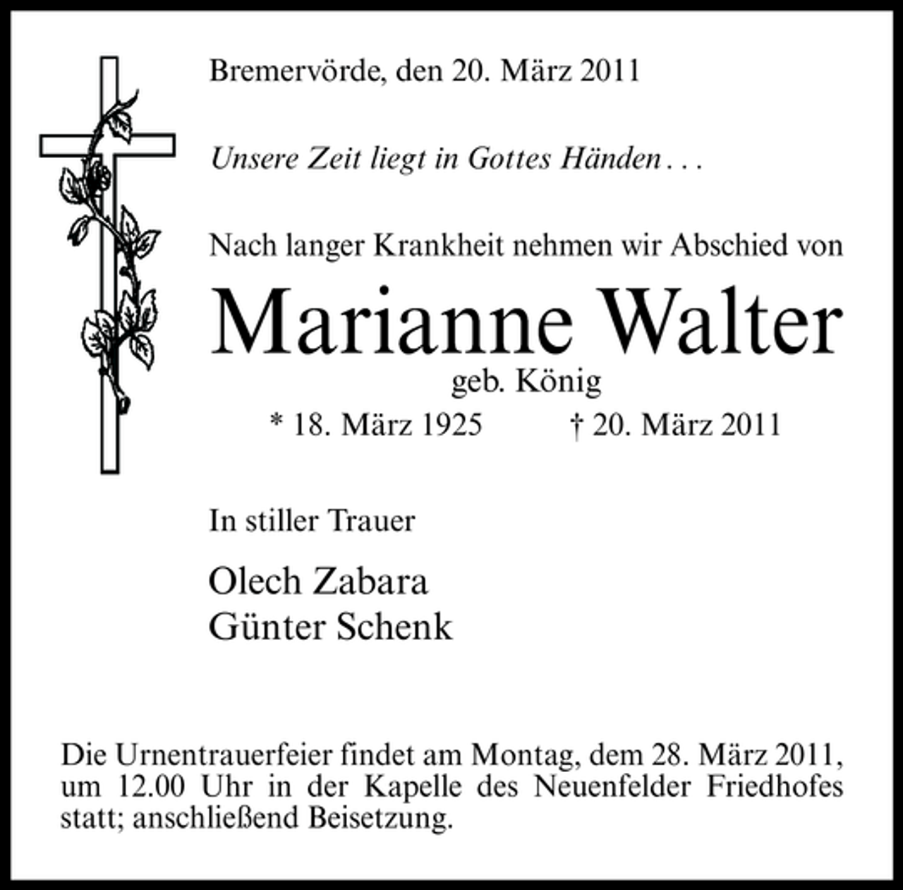 <p>Bremervörde, den 20. März 2011 Unsere Zeit liegt in Gottes Händen . . . Nach langer Krankheit nehmen wir Abschied von</p><p>Marianne Walter<br />geb. König<br />* 18. März 1925 In stiller Trauer † 20. März 2011</p><p>Olech Zabara Günter Schenk<br />Die Urnentrauerfeier findet am Montag, dem 28. März 2011, um 12.00 Uhr in der Kapelle des Neuenfelder Friedhofes statt; anschließend Beisetzung.</p>