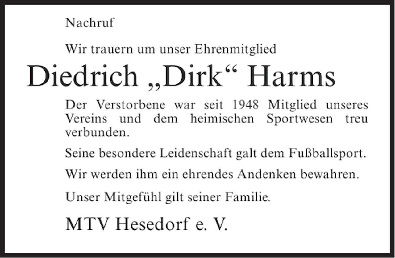 <p>Nachruf<br />Wir trauern um unser Ehrenmitglied</p><p>Diedrich „Dirk“ Harms<br />Der Verstorbene war seit 1948 Mitglied unseres<br />Vereins und dem heimischen Sportwesen treu<br />verbunden.<br />Seine besondere Leidenschaft galt dem Fußballsport.<br />Wir werden ihm ein ehrendes Andenken bewahren.<br />Unser Mitgefühl gilt seiner Familie.</p><p>MTV Hesedorf e. V.</p>