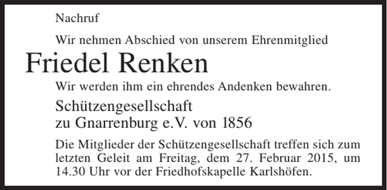 <p>Nachruf<br />Wir nehmen Abschied von unserem Ehrenmitglied</p><p>Friedel Renken</p><p>Wir werden ihm ein ehrendes Andenken bewahren.</p><p>Schützengesellschaft<br />zu Gnarrenburg e.V. von 1856<br />Die Mitglieder der Schützengesellschaft treffen sich zum<br />letzten Geleit am Freitag, dem 27. Februar 2015, um<br />14.30 Uhr vor der Friedhofskapelle Karlshöfen.</p>