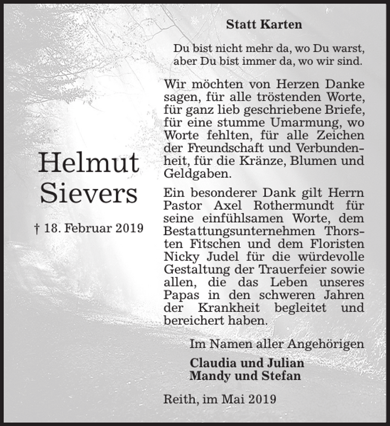 <p>Statt Karten<br />Du bist nicht mehr da, wo Du warst,<br />aber Du bist immer da, wo wir sind.</p><p>Helmut<br />Sievers<br />† 18. Februar 2019</p><p>Wir möchten von Herzen Danke<br />sagen, für alle tröstenden Worte,<br />für ganz lieb geschriebene Briefe,<br />für eine stumme Umarmung, wo<br />Worte fehlten, für alle Zeichen<br />der Freundschaft und Verbundenheit, für die Kränze, Blumen und<br />Geldgaben.<br />Ein besonderer Dank gilt Herrn<br />Pastor Axel Rothermundt für<br />seine einfühlsamen Worte, dem<br />Bestattungsunternehmen Thorsten Fitschen und dem Floristen<br />Nicky Judel für die würdevolle<br />Gestaltung der Trauerfeier sowie<br />allen, die das Leben unseres<br />Papas in den schweren Jahren<br />der Krankheit begleitet und<br />bereichert haben.<br />Im Namen aller Angehörigen<br />Claudia und Julian<br />Mandy und Stefan<br />Reith, im Mai 2019</p>
