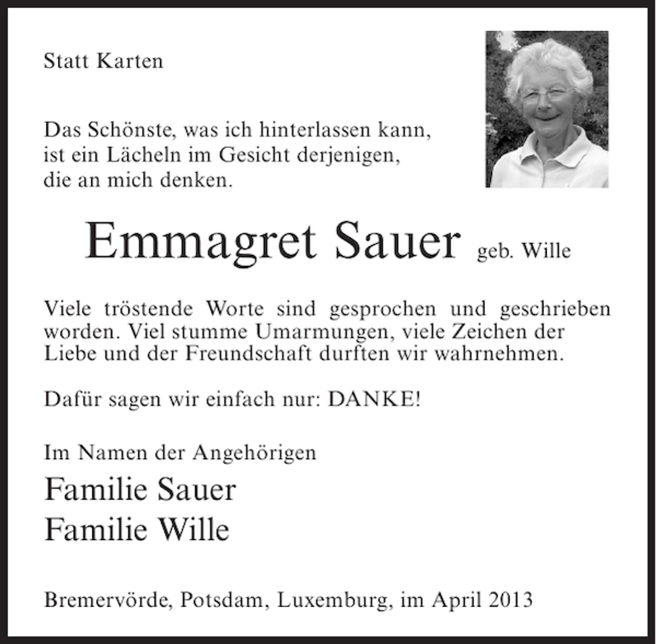 <p>Statt Karten<br />Das Schönste, was ich hinterlassen kann,<br />ist ein Lächeln im Gesicht derjenigen,<br />die an mich denken.</p><p>Emmagret Sauer geb. Wille<br />Viele tröstende Worte sind gesprochen und geschrieben<br />worden. Viel stumme Umarmungen, viele Zeichen der<br />Liebe und der Freundschaft durften wir wahrnehmen.<br />Dafür sagen wir einfach nur: DANKE!<br />Im Namen der Angehörigen</p><p>Familie Sauer<br />Familie Wille<br />Bremervörde, Potsdam, Luxemburg, im April 2013</p>