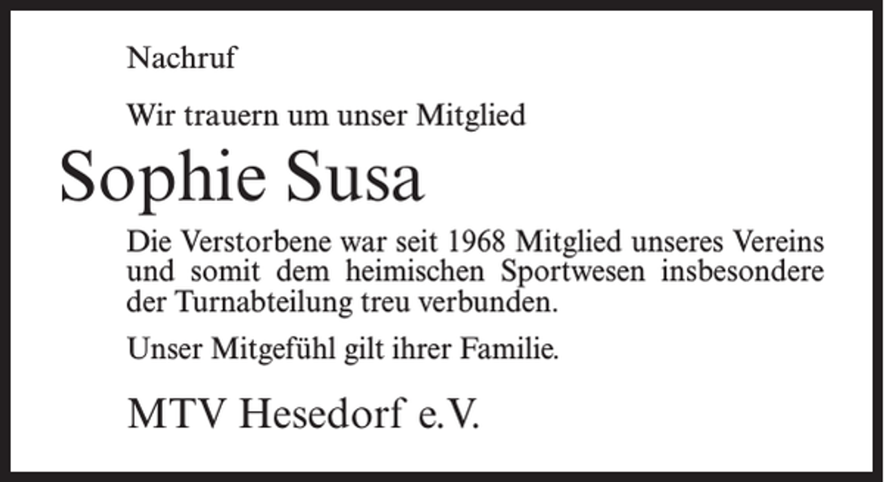<p>Nachruf<br />Wir trauern um unser Mitglied</p><p>Sophie Susa<br />Die Verstorbene war seit 1968 Mitglied unseres Vereins<br />und somit dem heimischen Sportwesen insbesondere<br />der Turnabteilung treu verbunden.<br />Unser Mitgefühl gilt ihrer Familie.</p><p>MTV Hesedorf e.V.</p>